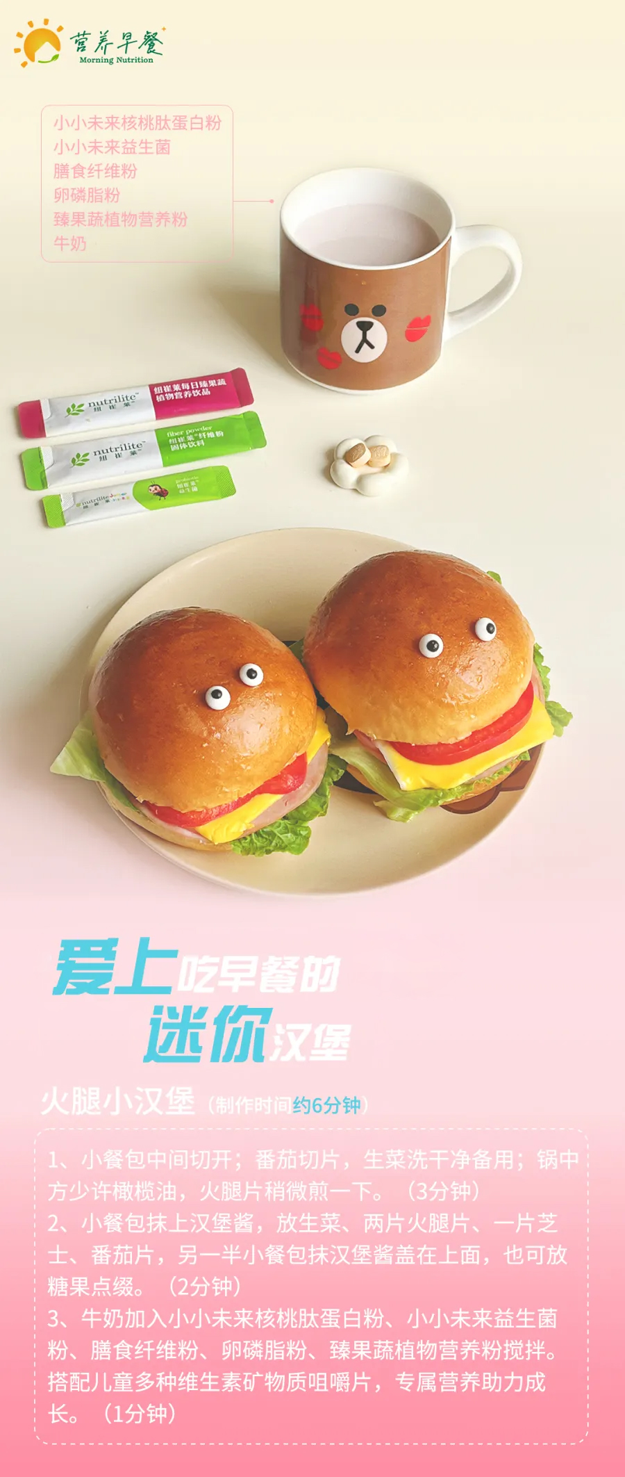 营养早餐
 Morning Nutrition
 小小未来核桃肽蛋白粉
 小小未来益生菌
 膳食纤维粉
 卵磷脂粉
 臻果蔬植物营养粉
 牛奶
 爱上吃早餐的迷你汉堡
 火腿小汉堡（制作时间约6分钟）
 1、小餐包中间切开；番茄切片，生菜洗干净备用；锅中放少许橄榄油，火腿片稍微煎一下。（3分钟）
 2、小餐包抹上汉堡酱，放生菜、两片火腿片、一片芝士、番茄片，另一半小餐包抹汉堡酱盖在上面，也可放糖果点缀。（2分钟）
 3、牛奶加入小小未来核桃肽蛋白粉、小小未来益生菌粉、膳食纤维粉、卵磷脂粉、臻果蔬植物营养粉搅拌。搭配儿童多种维生素矿物质咀嚼片，专属营养助力成长。（1分钟）