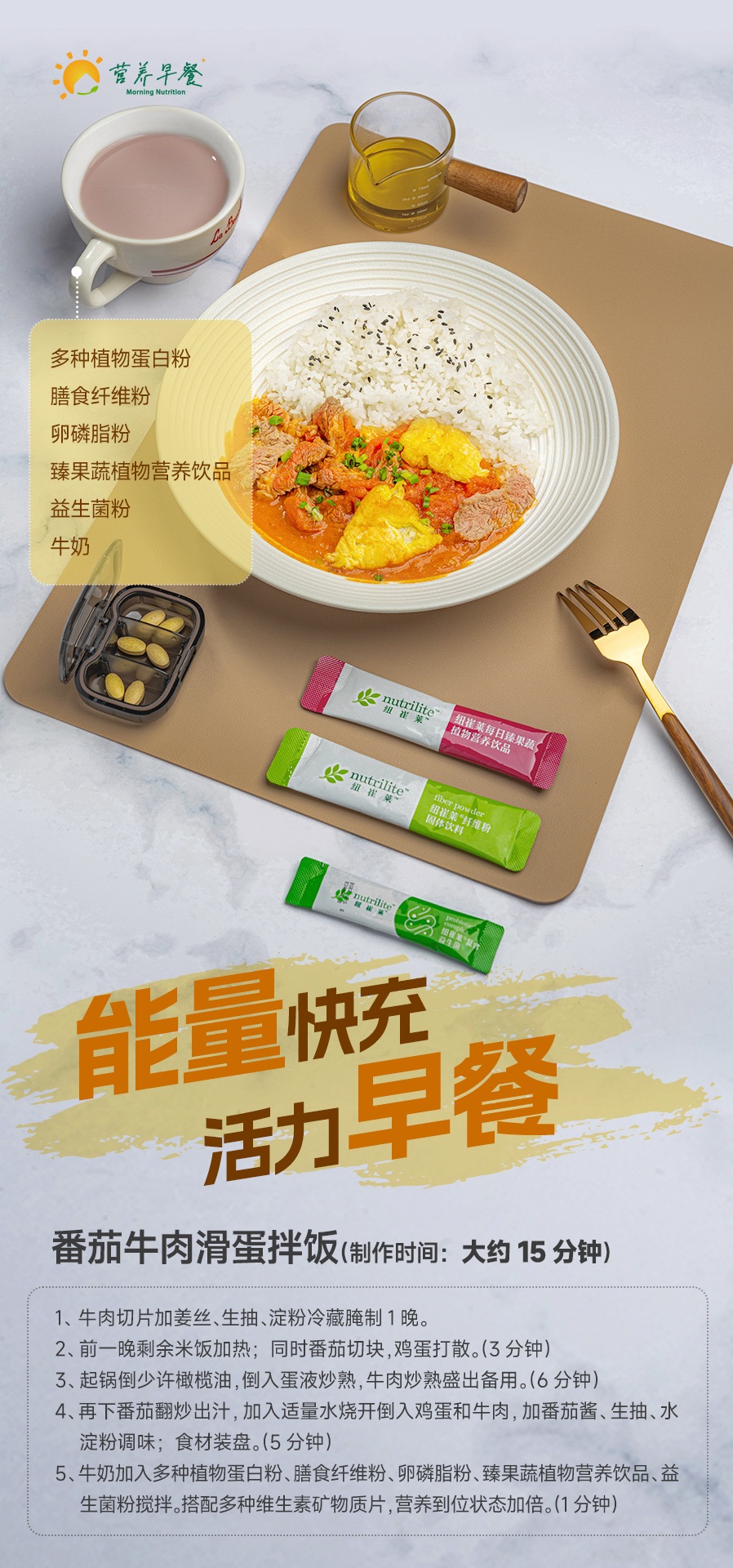 营养早餐 Morning Nutrition
 多种植物蛋白粉
 膳食纤维粉
 卵磷脂粉
 臻果蔬植物营养饮品
 益生菌粉
 牛奶
 能量快充 活力早餐
 番茄牛肉滑蛋拌饭（制作时间：大约 15 分钟）
 1、牛肉切片加姜丝、生抽、淀粉冷藏腌制 1 晚。
 2、前一晚剩余米饭加热；同时番茄切块，鸡蛋打散。（3 分钟）
 3、起锅倒少许橄榄油，倒入蛋液炒熟，牛肉炒熟盛出备用。（6 分钟）
 4、再下番茄翻炒出汁，加入适量水烧开倒入鸡蛋和牛肉，加番茄酱、生抽、水淀粉调味；食材装盘。（5 分钟）
 5、牛奶加入多种植物蛋白粉、膳食纤维粉、卵磷脂粉、臻果蔬植物营养饮品、益生菌粉搅拌。搭配多种维生素矿物质片，营养到位状态加倍。（1 分钟）