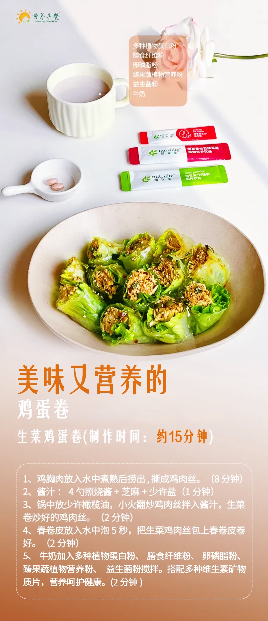 营养早餐 Morning Nutrition
 多种植物蛋白粉
 膳食纤维粉
 卵磷脂粉
 臻果蔬植物营养粉
 益生菌粉
 牛奶
 美味又营养的鸡蛋卷
 生菜鸡蛋卷（制作时间：约15分钟）
 1、鸡胸肉放入水中煮熟后捞出，撕成鸡肉丝。（8分钟）
 2、酱汁：4勺照烧酱+芝麻+少许盐（1分钟）
 3、锅中放少许橄榄油，小火翻炒鸡肉丝拌入酱汁，生菜卷炒好的鸡肉丝。（2分钟）
 4、春卷皮放入水中泡5秒，把生菜鸡肉丝包上春卷皮卷好。（2分钟）
 5、牛奶加入多种植物蛋白粉、膳食纤维粉、卵磷脂粉、臻果蔬植物营养粉、益生菌粉搅拌。搭配多种维生素矿物质片，营养呵护健康。（2分钟）