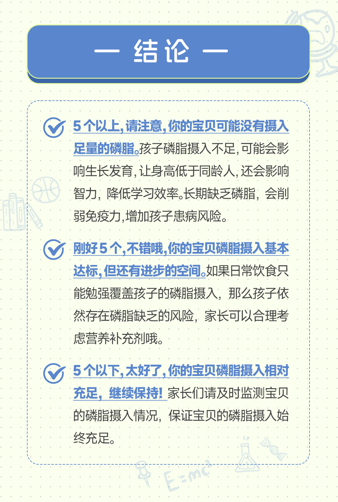 结论
 5 个以上, 请注意, 你的宝贝可能没有摄入足量的磷脂。孩子磷脂摄入不足, 可能会影响生长发育, 让身高低于同龄人, 还会影响智力, 降低学习效率。长期缺乏磷脂, 会削弱免疫力, 增加孩子患病风险。
 刚好 5 个, 不错哦, 你的宝贝磷脂摄入基本达标, 但还有进步的空间。如果日常饮食只能勉强覆盖孩子的磷脂摄入, 那么孩子依然存在磷脂缺乏的风险, 家长可以合理考虑营养补充剂哦。
 5 个以下, 太好了, 你的宝贝磷脂摄入相对充足, 继续保持! 家长们请及时监测宝贝的磷脂摄入情况, 保证宝贝的磷脂摄入始终充足。