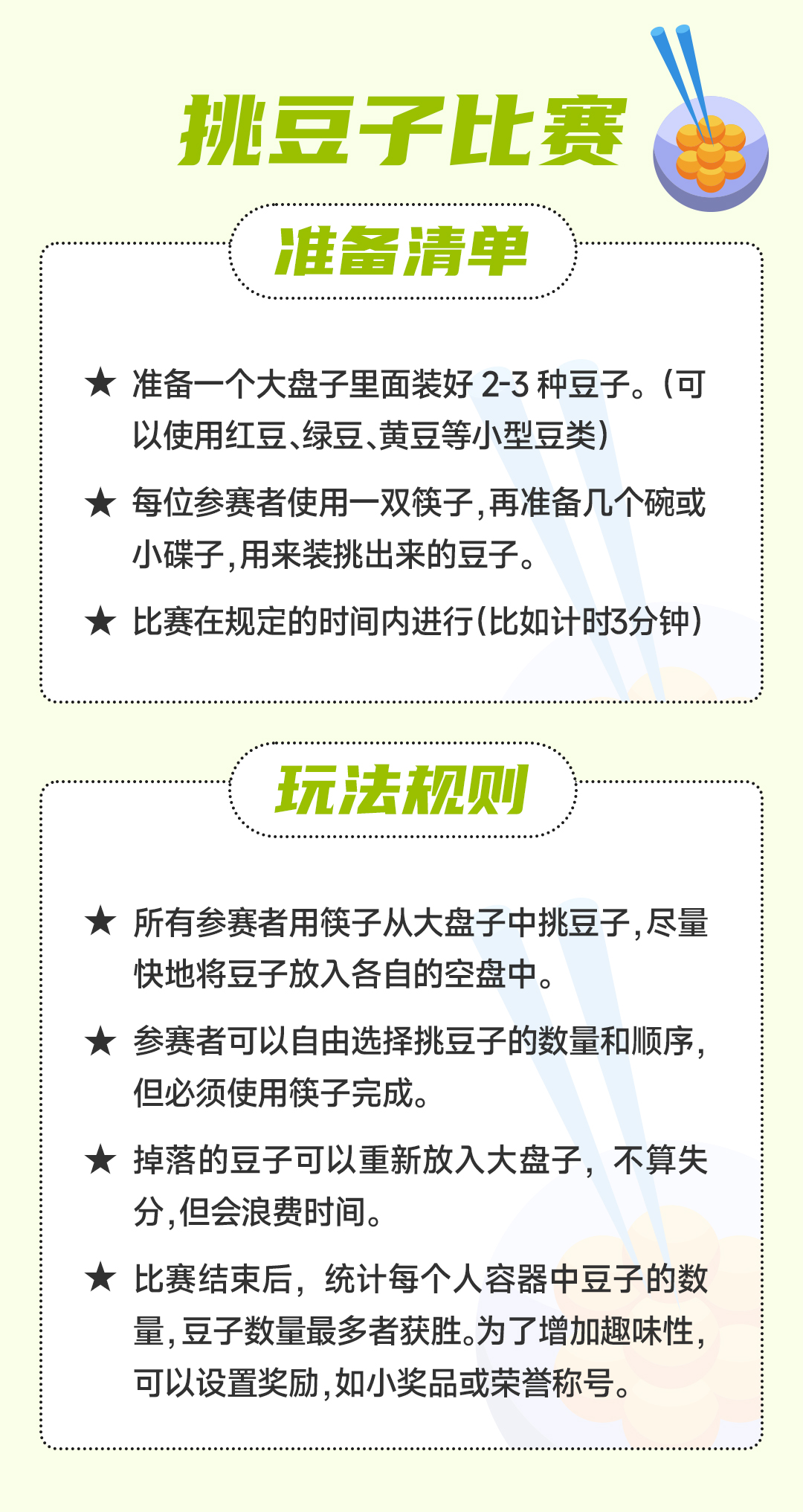 挑豆子比赛
 准备清单
  准备一个大盘子里面装好 2-3 种豆子。（可以使用红豆、绿豆、黄豆等小型豆类）
每位参赛者使用一双筷子，再准备几个碗或小碟子，用来装挑出来的豆子。
 比赛在规定的时间内进行（比如计时3分钟）
 玩法规则：所有参赛者用筷子从大盘子中挑豆子，尽量快地将豆子放入各自的空盘中。
 参赛者可以自由选择挑豆子的数量和顺序，但必须使用筷子完成。
 掉落的豆子可以重新放入大盘子，不算失分，但会浪费时间。
 比赛结束后，统计每个人容器中豆子的数量，豆子数量最多者获胜。为了增加趣味性，可以设置奖励，如小奖品或荣誉称号。