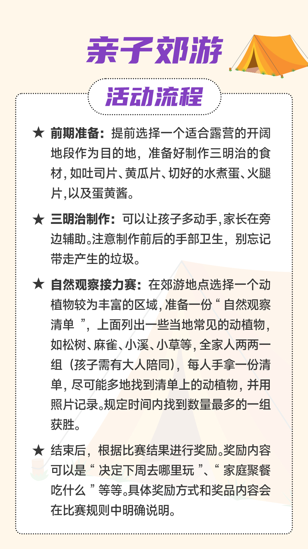 14-2【一起运动】 亲子郊游
活动流程
前期准备:提前选择一个适合露营的开阔地段作为目的地,准备好制作三明治的食材,如吐司片、黄瓜片、切好的水煮蛋、火腿片,以及蛋黄酱。
三明治制作:可以让孩子多动手,家长在旁边辅助。注意制作前后的手部卫生,别忘记带走产生的垃圾。
自然观察接力赛:在郊游地点选择一个动植物较为丰富的区域,准备一份“自然观察清单”,上面列出一些当地常见的动植物,如松树、麻雀、小溪、小草等,全家人两两一组(孩子需有大人陪同),每人手拿一份清单,尽可能多地找到清单上的动植物,并用照片记录。规定时间内找到数量最多的一组获胜。
结束后,根据比赛结果进行奖励。奖励内容可以是“决定下周去哪里玩”、“家庭聚餐吃什么”等等。具体奖励方式和奖品内容会在比赛规则中明确说明。
