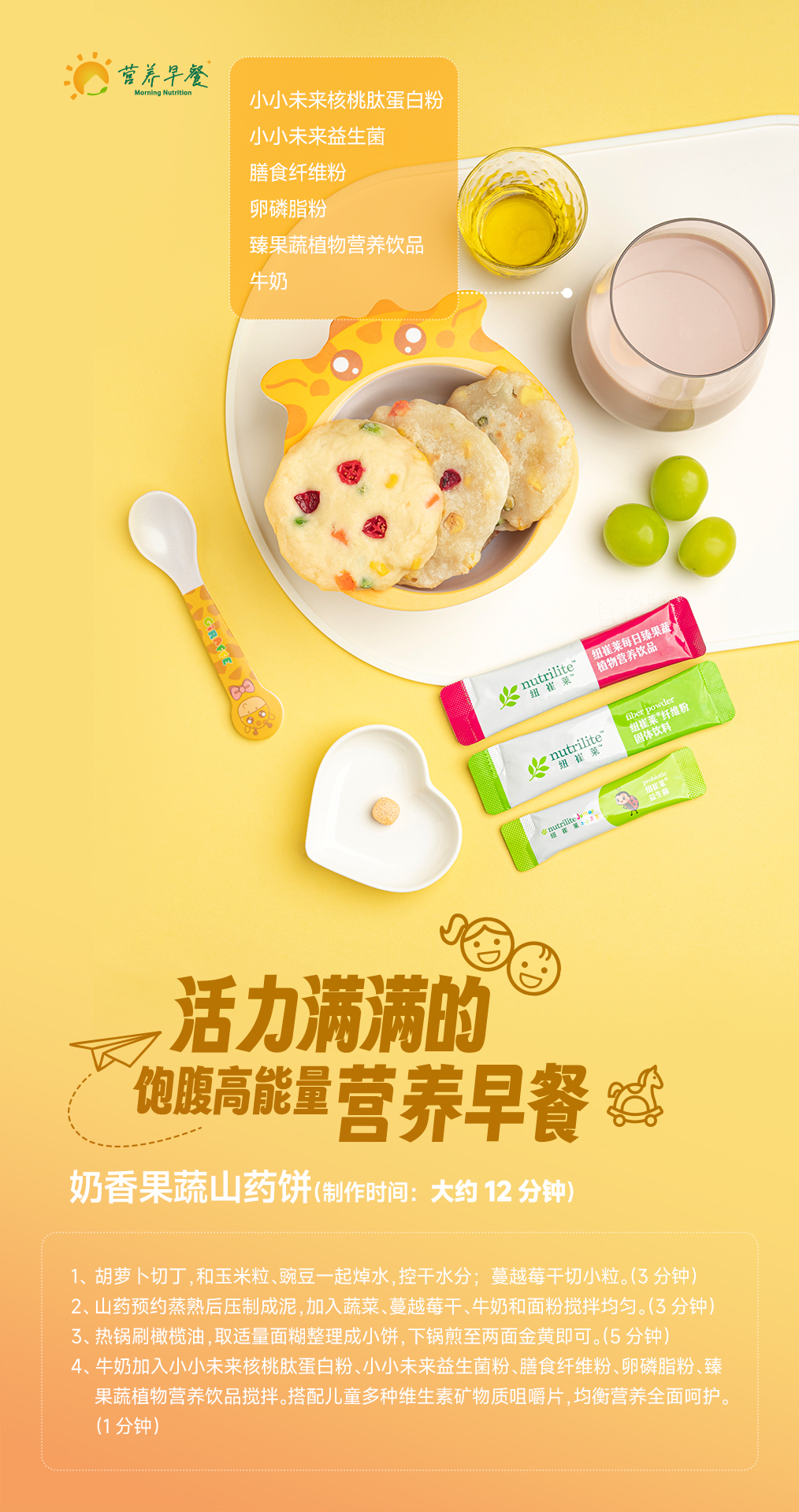 【我的早餐】14-奶香果蔬山药饼 小小未来核桃肽蛋白粉
小小未来益生菌
膳食纤维粉
卵磷脂粉
臻果蔬植物营养饮品
牛奶
活力满满的饱腹高能量营养早餐
奶香果蔬山药饼(制作时间:大约12分钟)
1、胡萝卜切丁,和玉米粒、豌豆一起焯水,控干水分;蔓越莓干切小粒。(3分钟)
2、山药预约蒸熟后压制成泥,加入蔬菜、蔓越莓干、牛奶和面粉搅拌均匀。(3分钟)
3、热锅刷橄榄油,取适量面糊整理成小饼,下锅煎至两面金黄即可。(5分钟)
4、牛奶加入小小未来核桃肽蛋白粉、小小未来益生菌粉、膳食纤维粉、卵磷脂粉、臻果蔬植物营养饮品搅拌。搭配儿童多种维生素矿物质咀嚼片,均衡营养全面呵护。(1分钟)