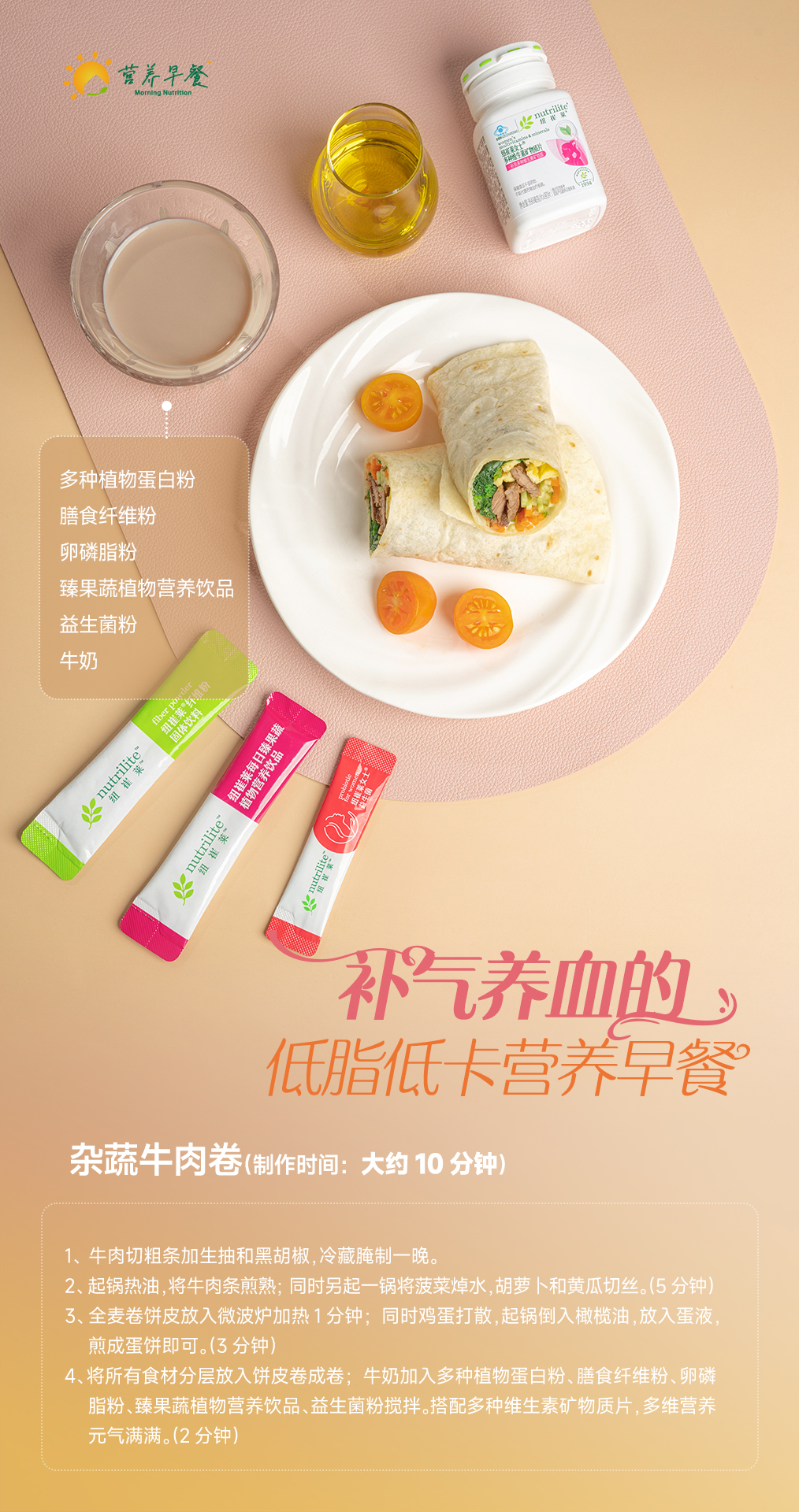 【我的早餐】15-杂蔬牛肉卷 营养早餐
多种植物蛋白粉
膳食纤维粉
卵磷脂粉
臻果蔬植物营养饮品
益生菌粉
牛奶
补气养血的低脂低卡营养早餐
杂蔬牛肉卷(制作时间:大约10分钟)
1、牛肉切粗条加生抽和黑胡椒,冷藏腌制一晚。
2、起锅热油,将牛肉条煎熟;同时另起一锅将菠菜焯水,胡萝卜和黄瓜切丝。(5分钟)
3、全麦卷饼皮放入微波炉加热1分钟;同时鸡蛋打散,起锅倒入橄榄油,放入蛋液,煎成蛋饼即可。(3分钟)
4、将所有食材分层放入饼皮卷成卷;牛奶加入多种植物蛋白粉、膳食纤维粉、卵磷脂粉、臻果蔬植物营养饮品、益生菌粉搅拌。搭配多种维生素矿物质片,多维营养元气满满。(2分钟)