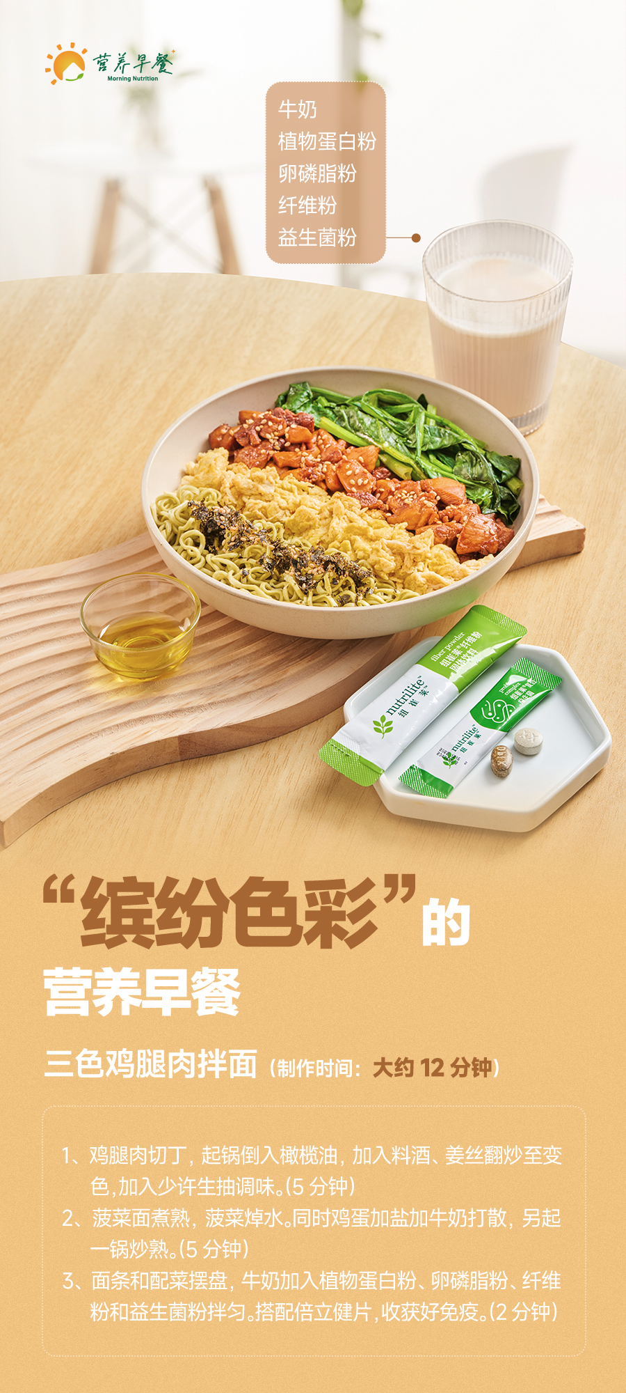 【我的早餐】17-三色鸡腿拌面 牛奶
植物蛋白粉
卵磷脂粉
纤维粉
益生菌粉
“缤纷色彩”的营养早餐
三色鸡腿肉拌面(制作时间:大约12分钟)
制作步骤:
- 鸡腿肉切丁,起锅倒入橄榄油,加入料酒、姜丝翻炒至变色,加入少许生抽调味。(5分钟)
- 菠菜面煮熟,菠菜焯水。同时鸡蛋加盐加牛奶打散,另起一锅炒熟。(5分钟)
- 面条和配菜摆盘,牛奶加入植物蛋白粉、卵磷脂粉、纤维粉和益生菌粉拌匀。搭配倍立健片,收获好免疫。(2分钟)