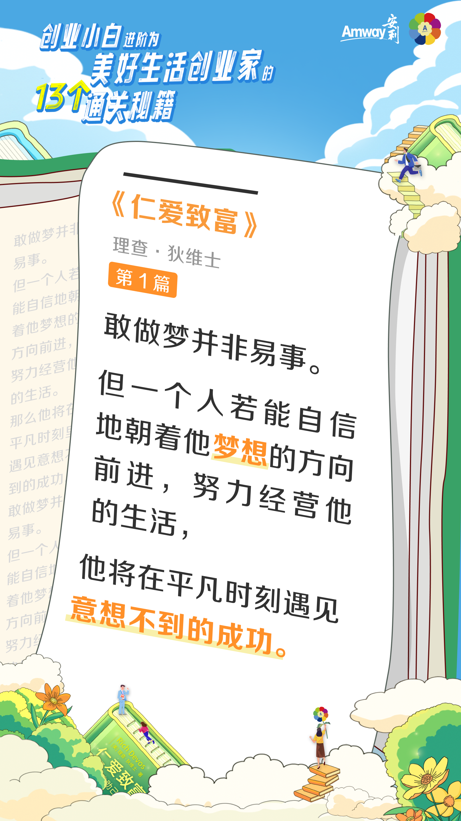 创业小白进阶为美好生活创业家的13个通关秘籍
 Amway安利
 《仁爱致富》
 理查·狄维士
 第1篇
 敢做梦并非易事。但一个人若能自信地朝着他梦想的方向前进，努力经营他的生活，那么他将在平凡时刻遇见意想不到的成功。