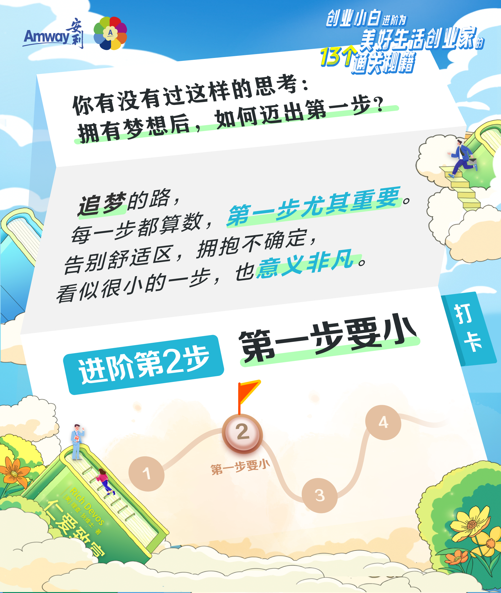 Amway 安利
 创业小白进阶为美好生活创业家的13个通关秘籍
 你有没有过这样的思考：拥有梦想后，如何迈出第一步?
 追梦的路,每一步都算数，第一步尤其重要。告别舒适区，拥抱不确定，看似很小的一步，也意义非凡。
 进阶第2步
 第一步要小
 打卡