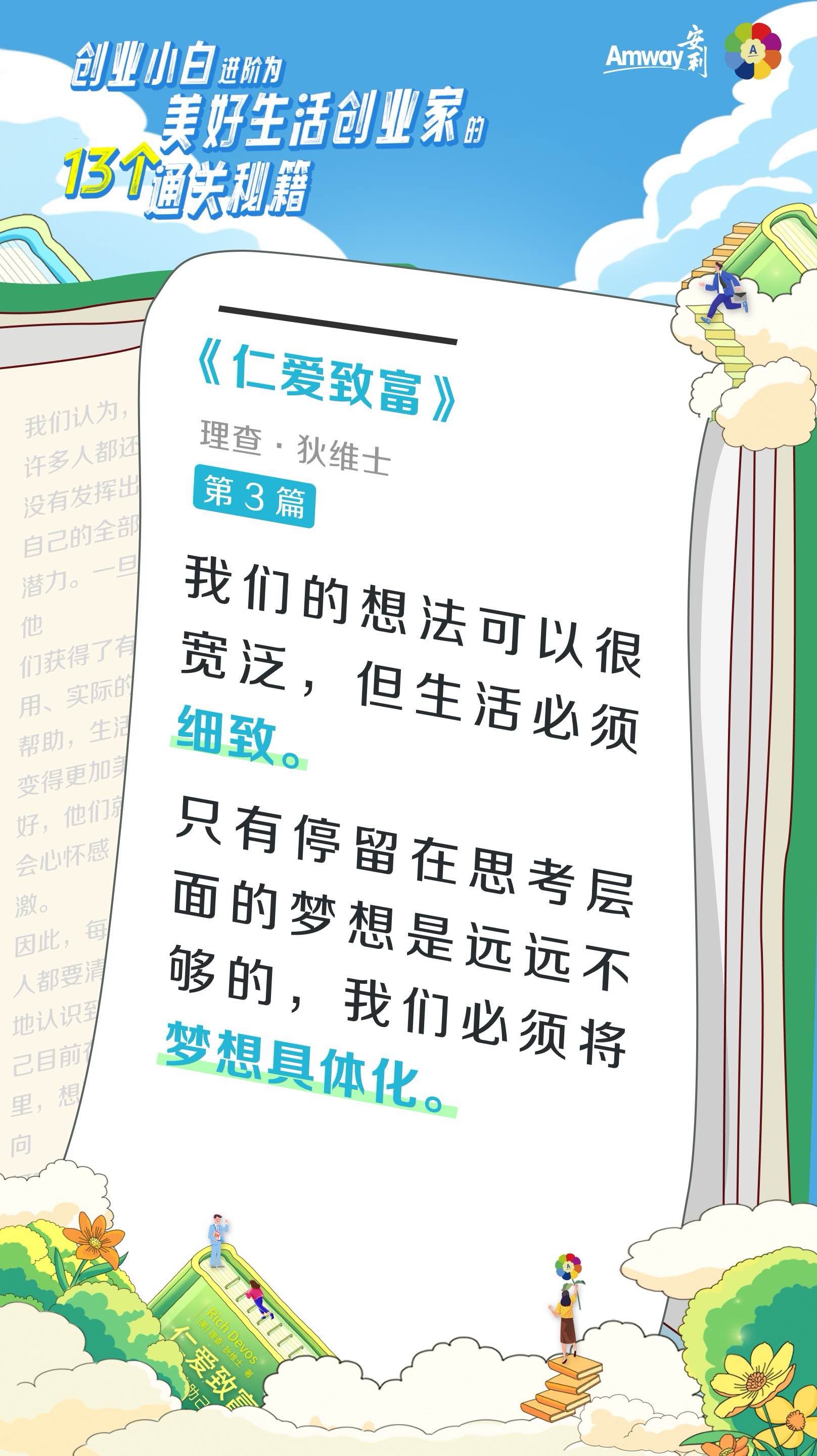 创业小白进阶为美好生活创业家的13个通关秘籍
 Amway安利
 《仁爱致富》
 理查·狄维士
 第3篇
 我们的想法可以很宽泛，但生活必须细致。
 只有停留在思考层面的梦想是远远不够的，我们必须将梦想具体化。