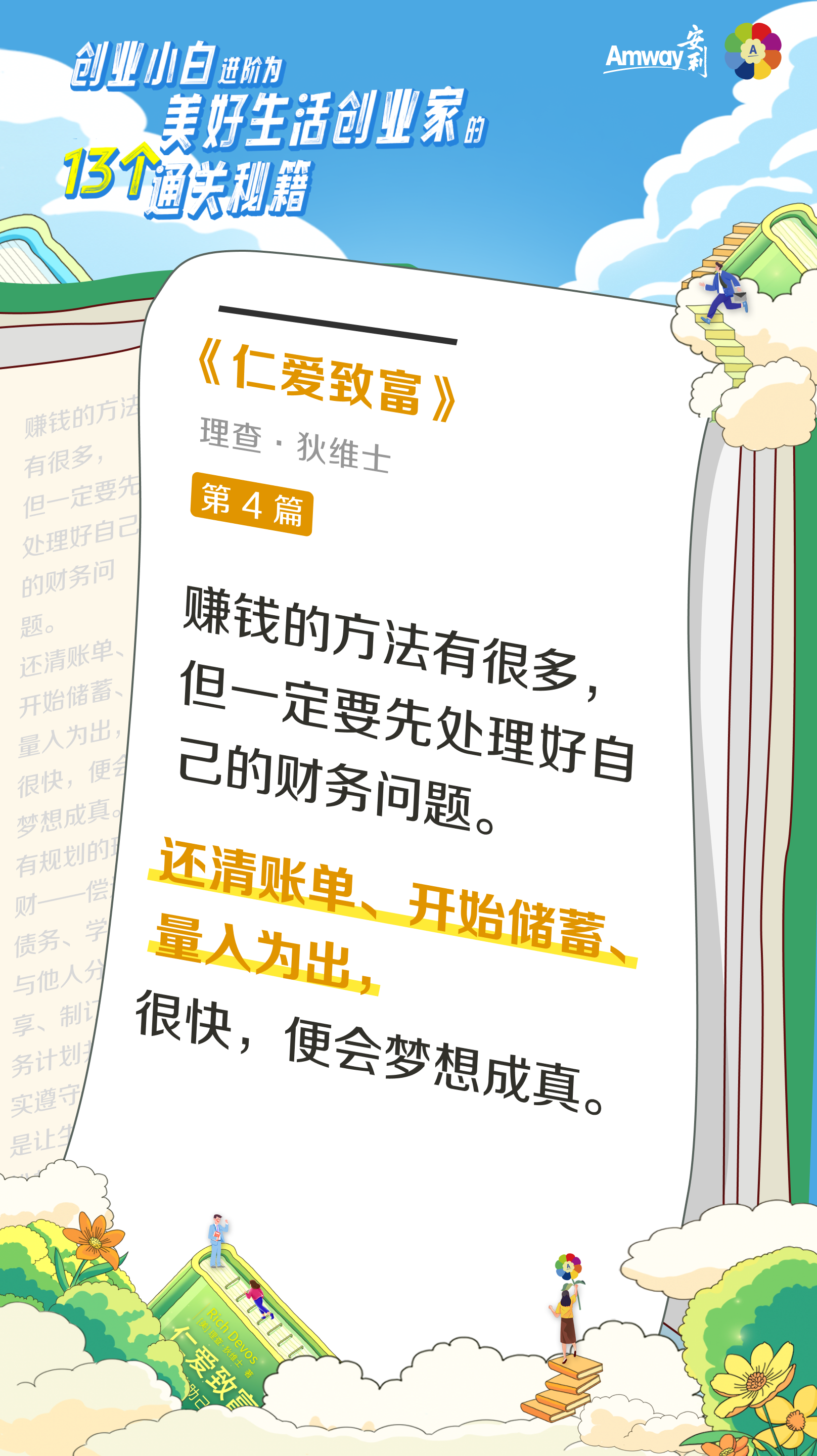 创业小白进阶为美好生活创业家的13个通关秘籍
 Amway安利
 《仁爱致富》
 理查·狄维士
 第4篇
 赚钱的方法有很多，但一定要先处理好自己的财务问题。
 还清账单、开始储蓄、量入为出，很快，便会梦想成真。