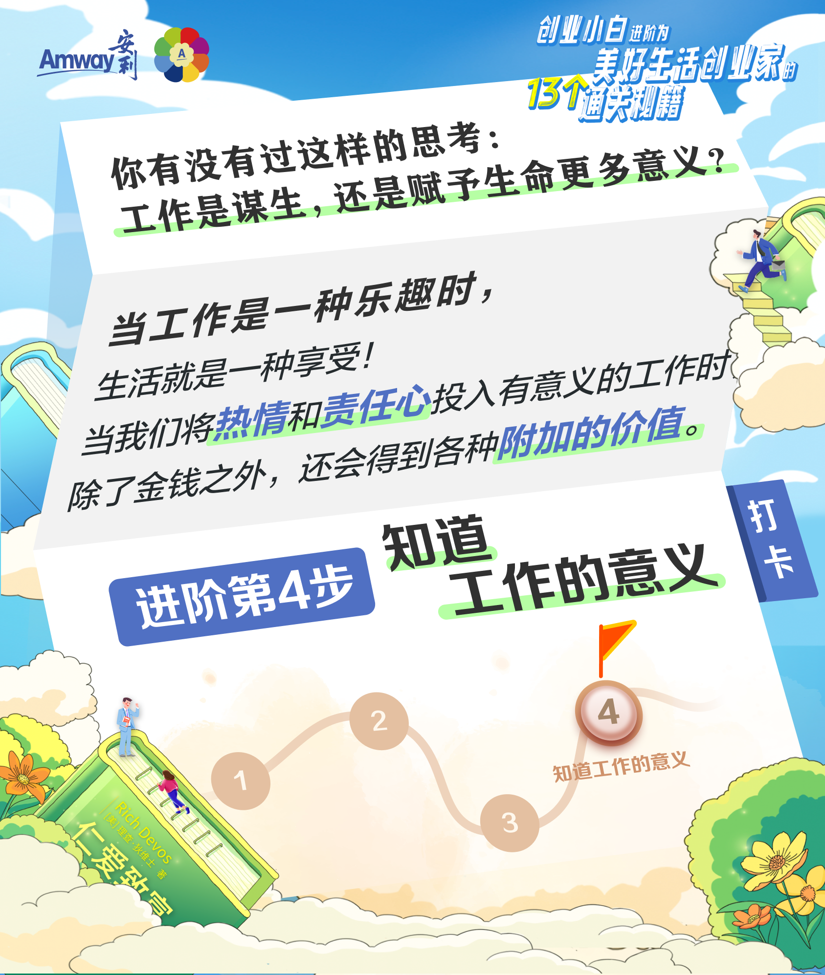 Amway
 你有没有过这样的思考：工作是谋生，还是赋予生命更多意义？
 当工作是一种乐趣时，生活就是一种享受！
 当我们将热情和责任心投入有意义的工作时，除了金钱之外，还会得到各种附加的价值。
 进阶第4步 知道工作的意义
创业小白进阶为美好生活创业家的13个通关秘籍
仁爱致富
打卡