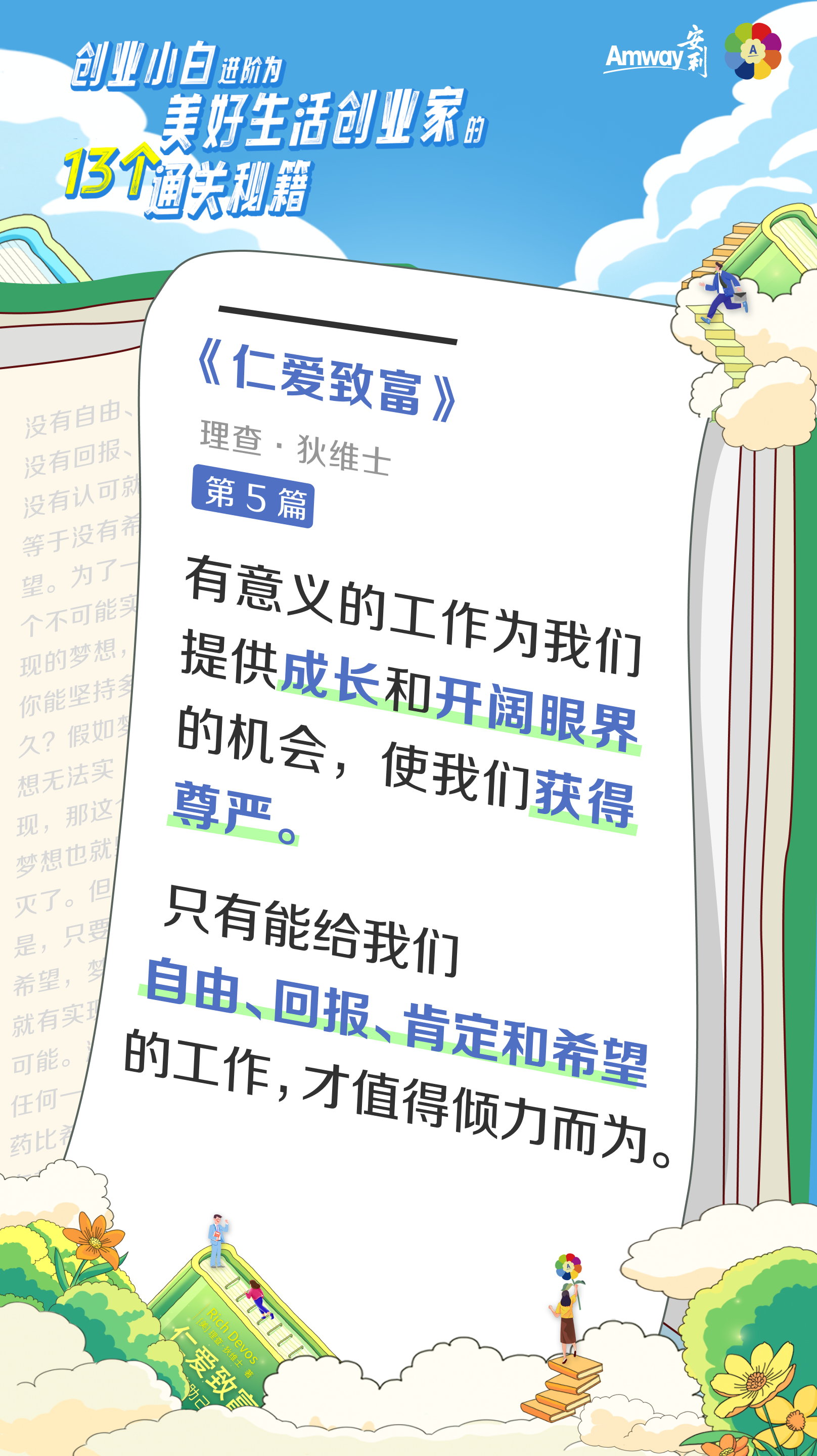 创业小白进阶为美好生活创业家的13个通关秘籍
 Amway安利
 《仁爱致富》
 理查·狄维士
 第5篇
 有意义的工作为我们提供成长和开阔眼界的机会，使我们获得尊严。
 只有能给我们自由、回报、肯定和希望的工作，才值得倾力而为。