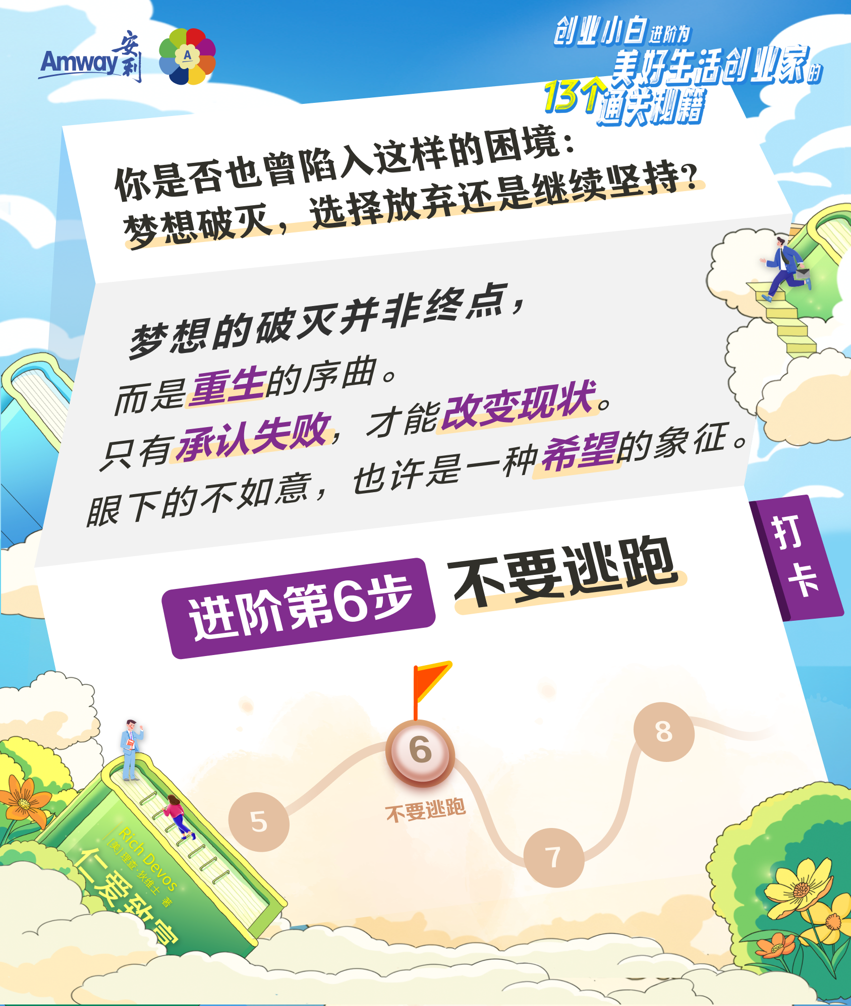 Amway安利
 你是否也曾陷入这样的困境：梦想破灭，选择放弃还是继续坚持？
 梦想的破灭并非终点，而是重生的序曲。
 只有承认失败，才能改变现状。
 眼下的不如意，也许是一种希望的象征。
 进阶第6步 不要逃跑
 打卡
 仁爱致富
 创业小白进阶为美好生活创业家的13个通关秘籍