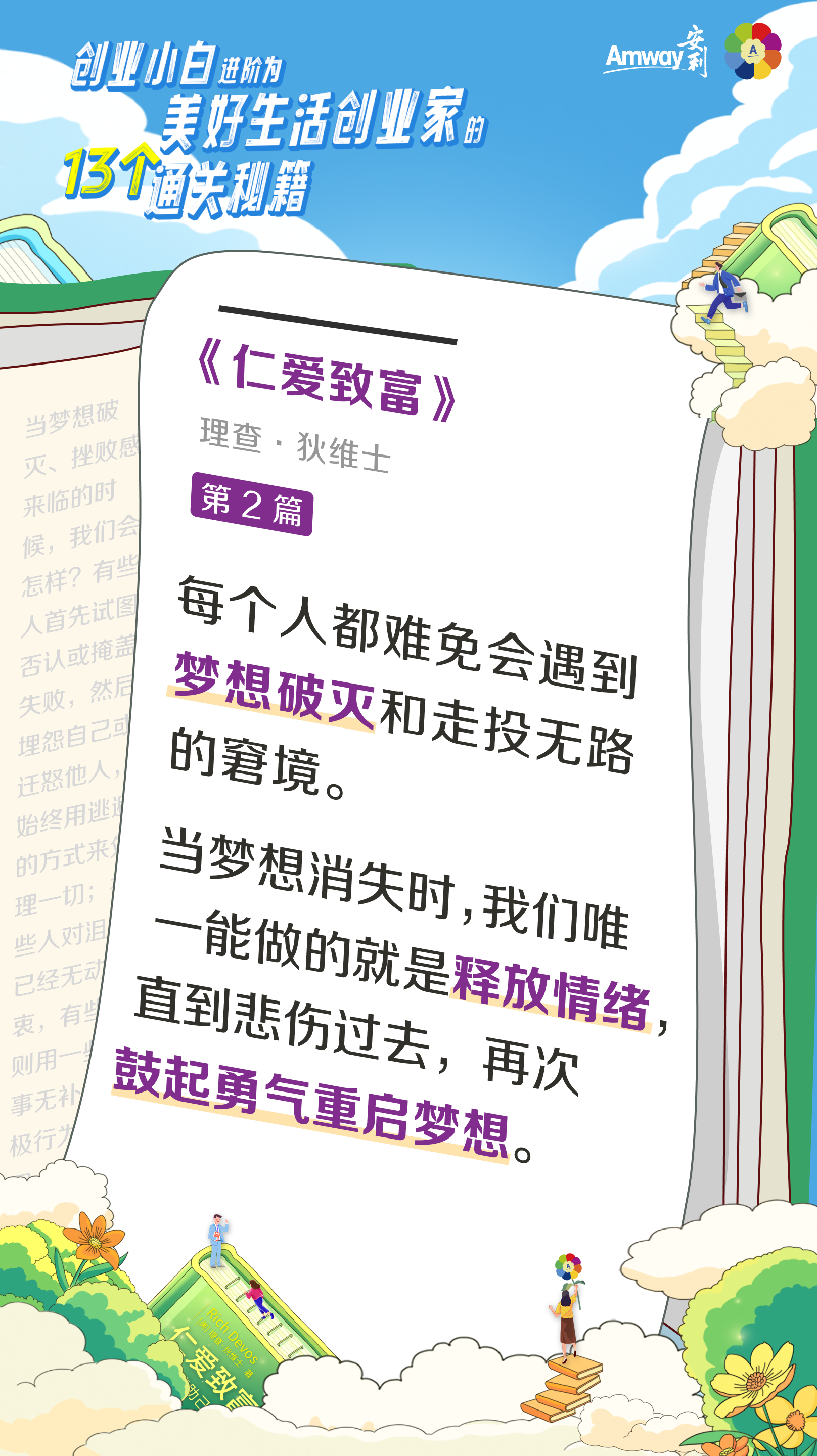 创业小白进阶为美好生活创业家的13个通关秘籍
 Amway安利
 《仁爱致富》
 理查·狄维士
 第2篇
 每个人都难免会遇到梦想破灭和走投无路的窘境。
 当梦想消失时，我们唯一能做的就是释放情绪，直到悲伤过去，再次鼓起勇气重启梦想。