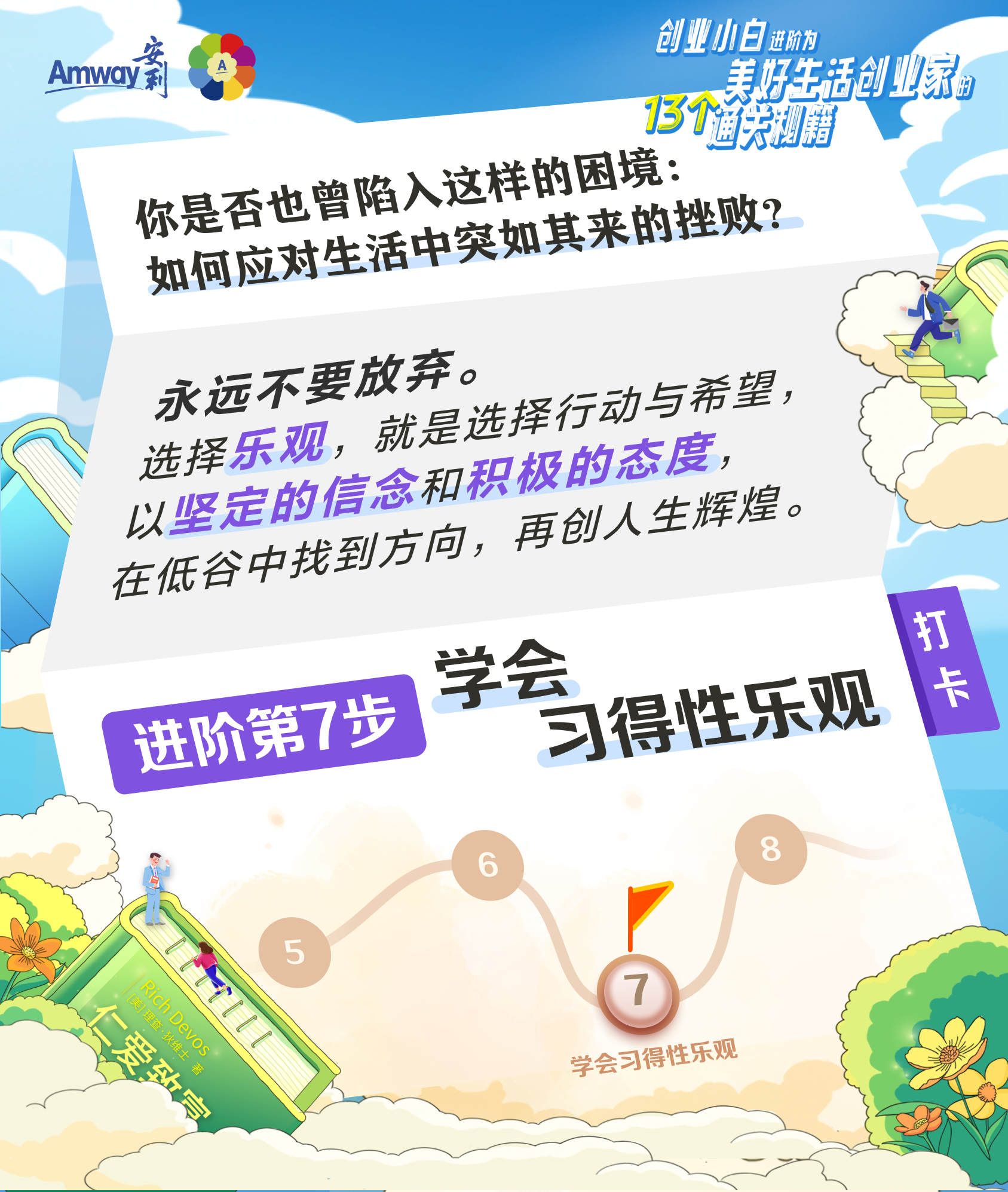 Amway 安利
 创业小白进阶为美好生活创业家的13个通关秘籍
 你是否也曾陷入这样的困境:如何应对生活中突如其来的挫败?
 永远不要放弃。选择乐观，就是选择行动与希望，以坚定的信念和积极的态度，在低谷中找到方向，再创人生辉煌。
 进阶第7步
 学会习得性乐观
 打卡