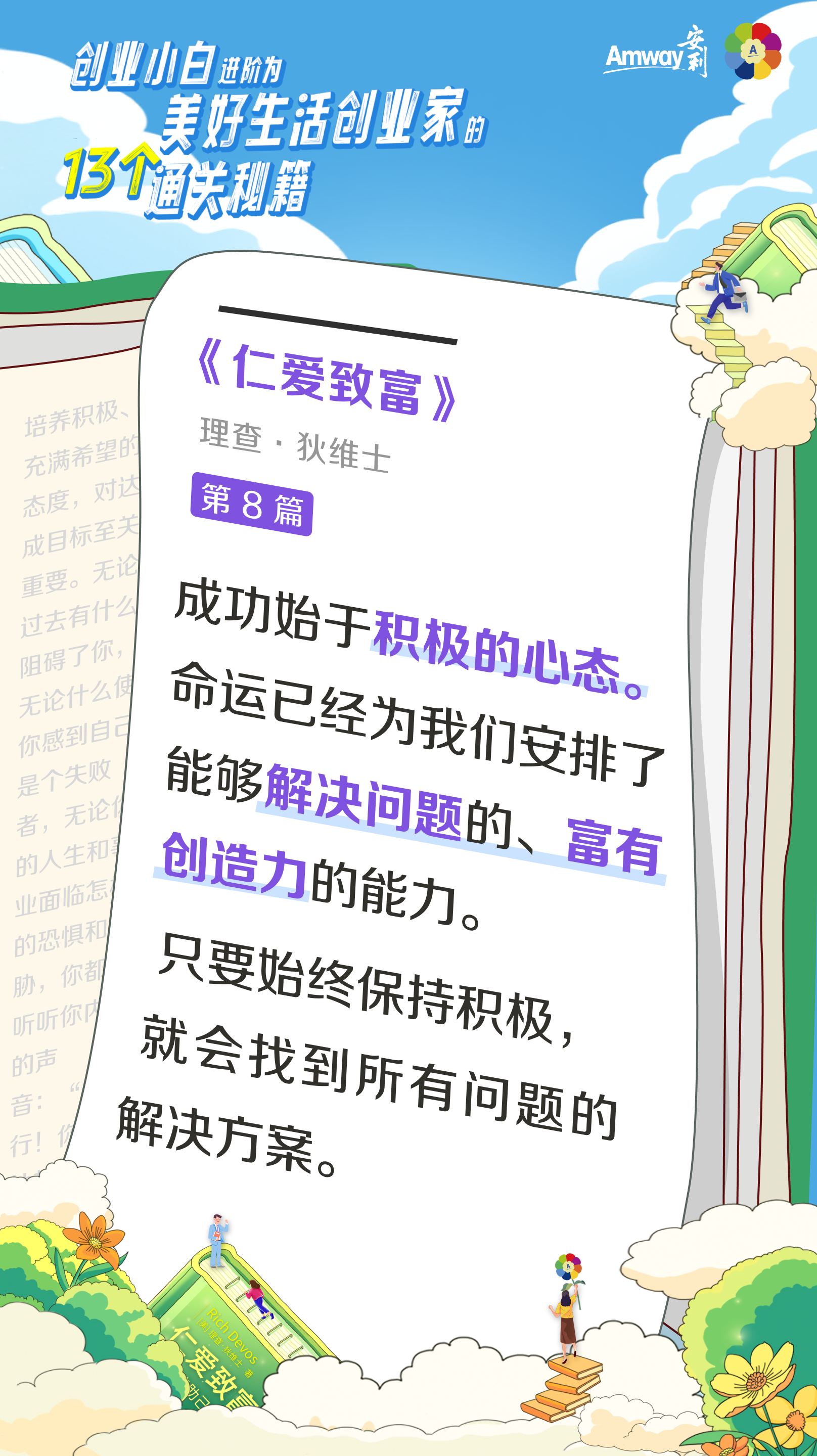 创业小白进阶为美好生活创业家的13个通关秘籍
 Amway安利
 《仁爱致富》
 理查·狄维士
 第8篇
 成功始于积极的心态。命运已经为我们安排了能够解决问题的、富有创造力的能力。
 只要始终保持积极，就会找到所有问题的解决方案。