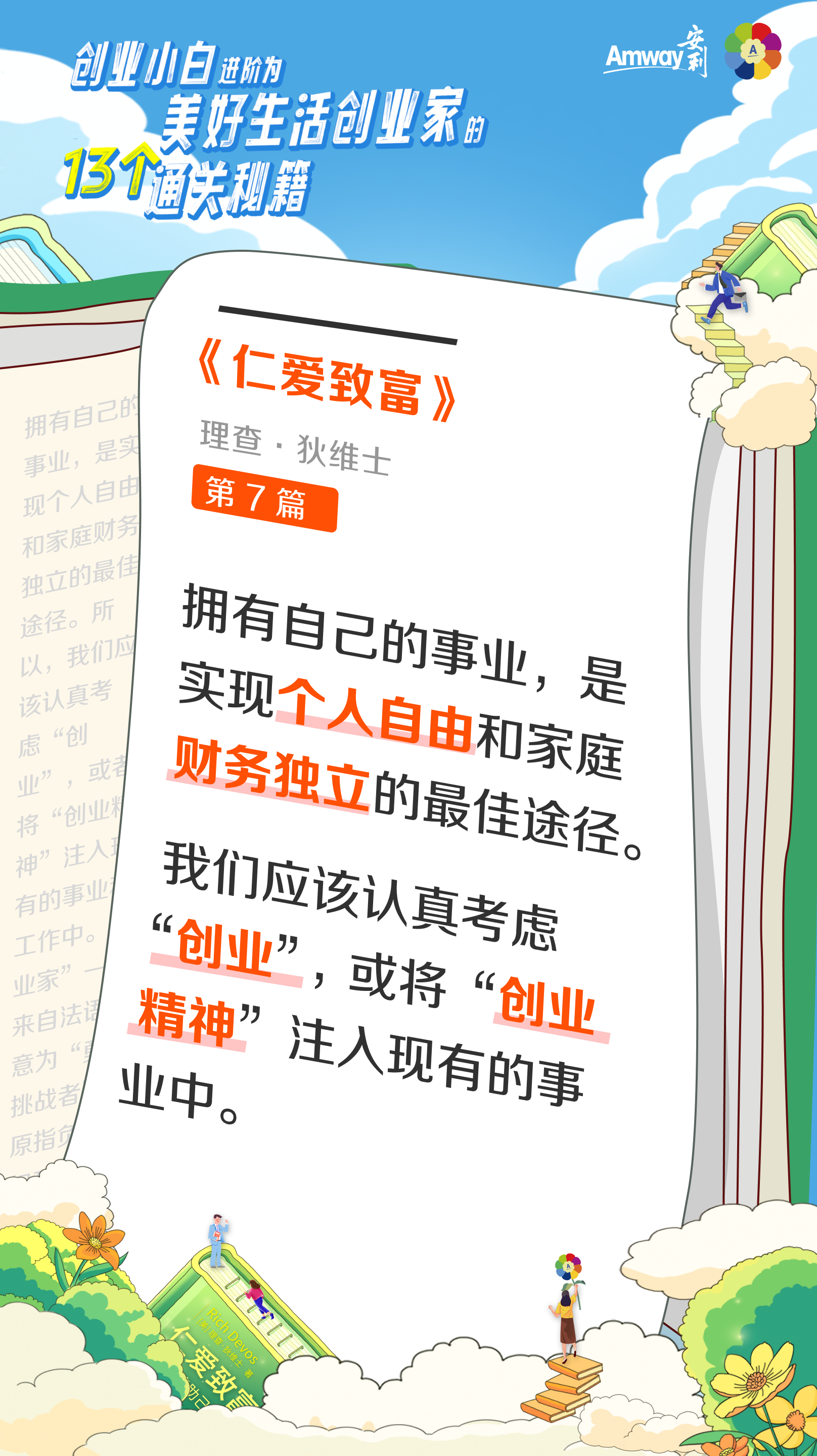创业小白进阶为美好生活创业家的13个通关秘籍
 Amway安利
 《仁爱致富》
 理查·狄维士
 第7篇
 拥有自己的事业，是实现个人自由和家庭财务独立的最佳途径。我们应该认真考虑“创业”，或者将“创业精神”注入现有的事业中。