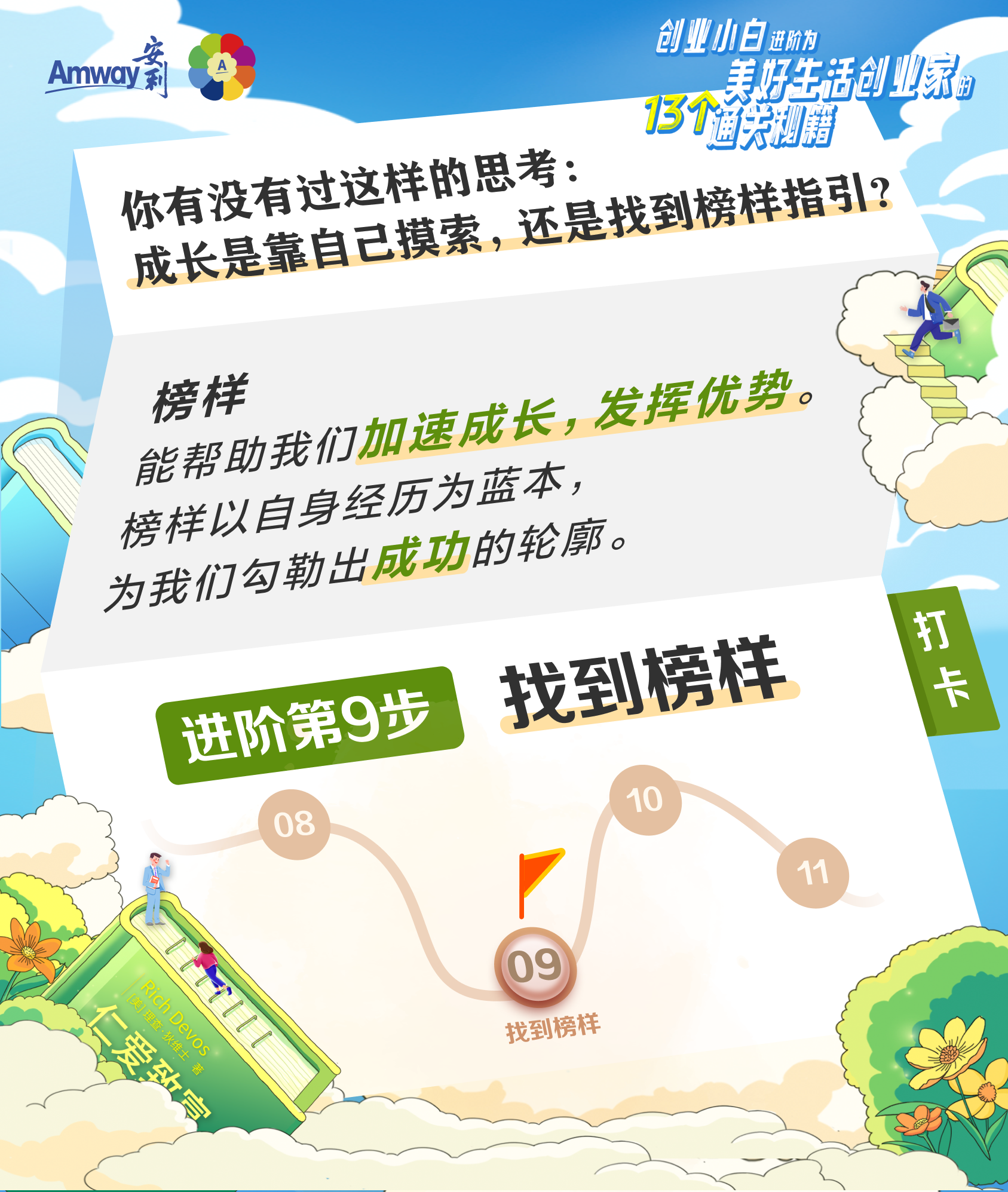 Amway 安利
 你有没有过这样的思考：成长是靠自己摸索，还是找到榜样指引？
 榜样能帮助我们加速成长，发挥优势。
 榜样以自身经历为蓝本，为我们勾勒出成功的轮廓。
 找到榜样
 进阶第9步
创业小白进阶为美好生活创业家的13个通关秘籍