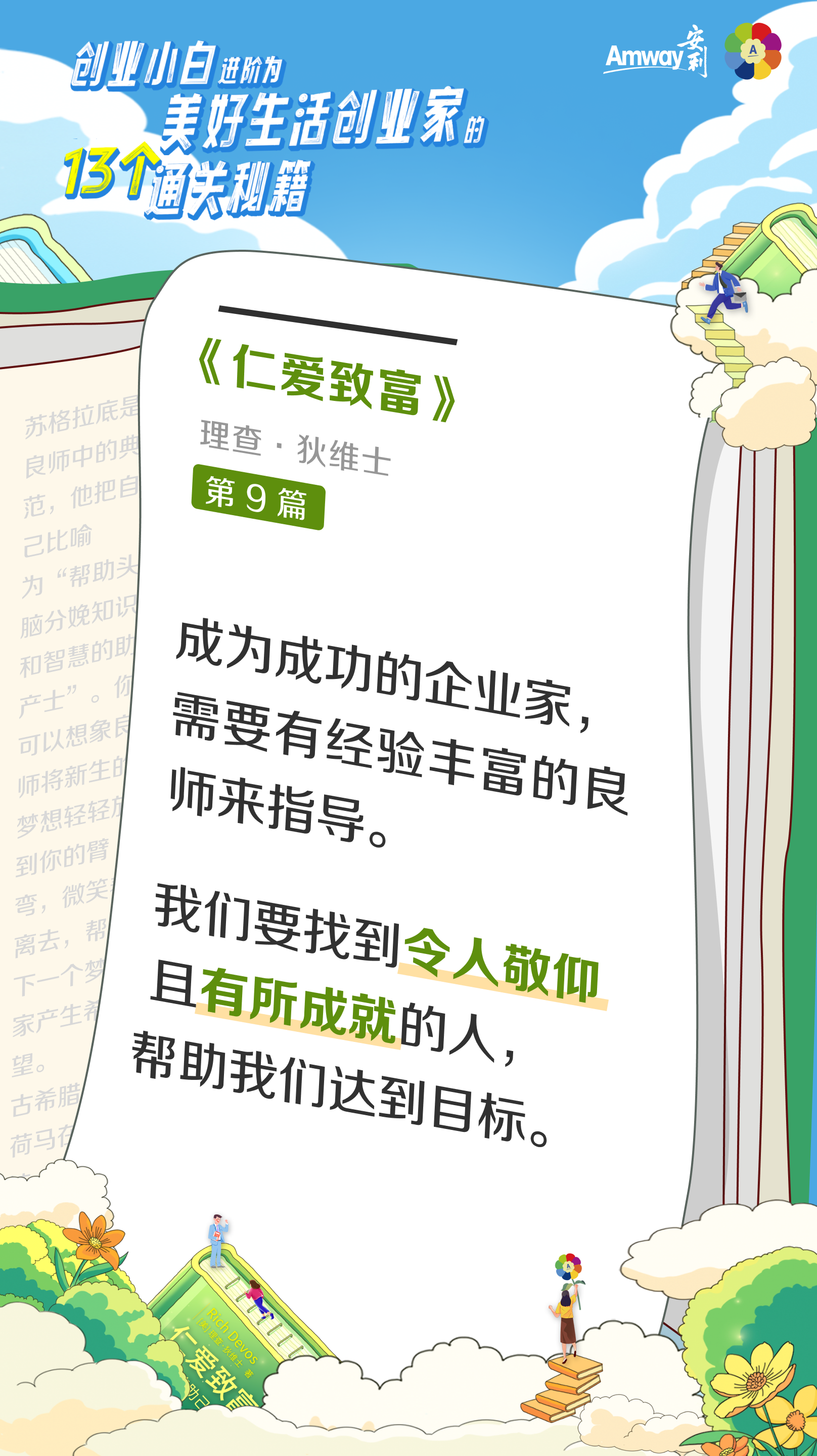 创业小白进阶为美好生活创业家的13个通关秘籍
 Amway安利
 《仁爱致富》
 理查·狄维士
 第9篇
 成为成功的企业家，需要有经验丰富的良师来指导。
 我们要找到令人敬仰且有所成就的人，帮助我们达到目标。