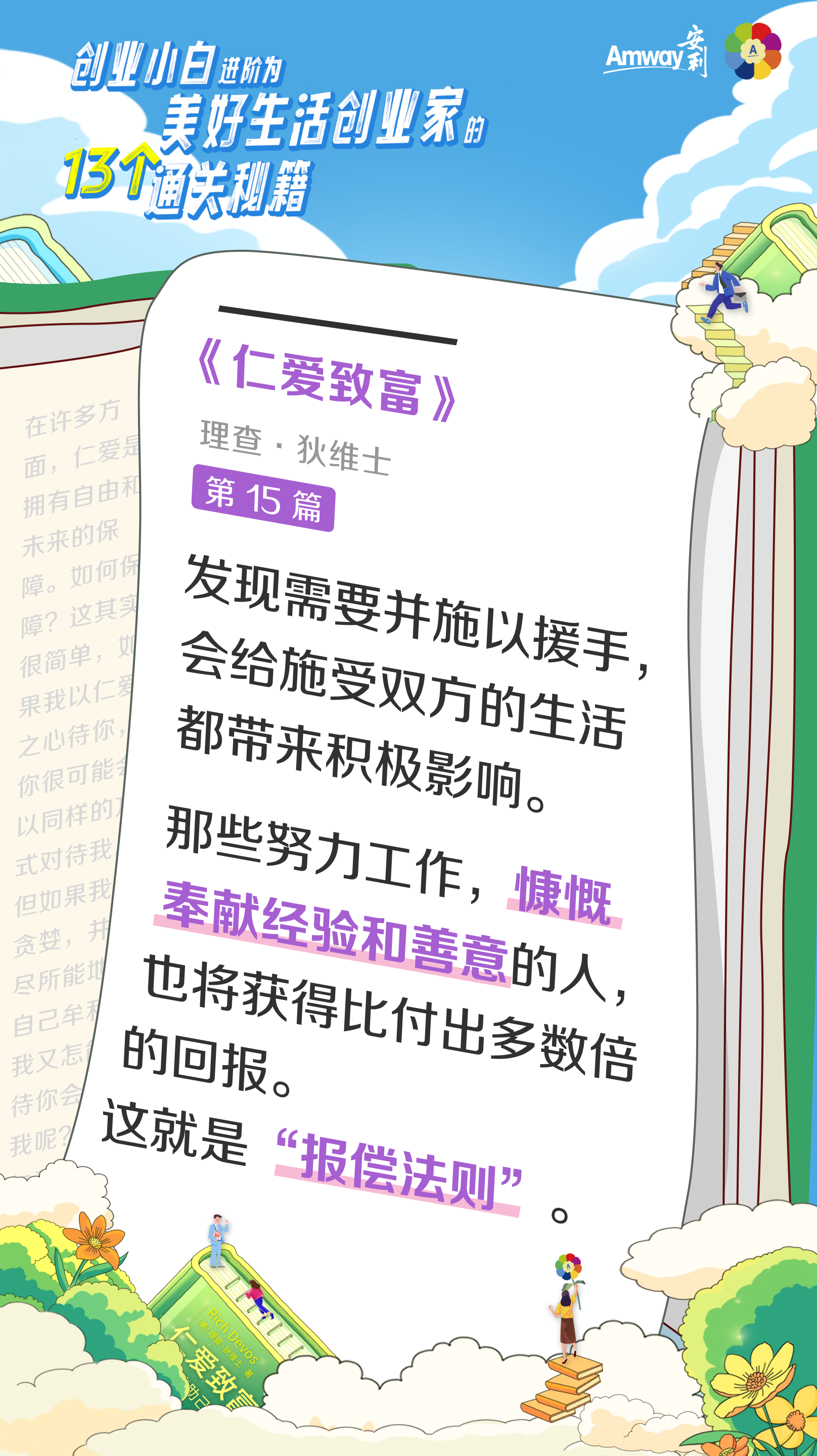 创业小白进阶为美好生活创业家的13个通关秘籍
 Amway安利
 《仁爱致富》
 理查·狄维士
 第15篇
 发现需要并施以援手，会给施受双方的生活都带来积极影响。
 那些努力工作，慷慨奉献经验和善意的人，也将获得比付出多数倍的回报。
 这就是“报偿法则”。