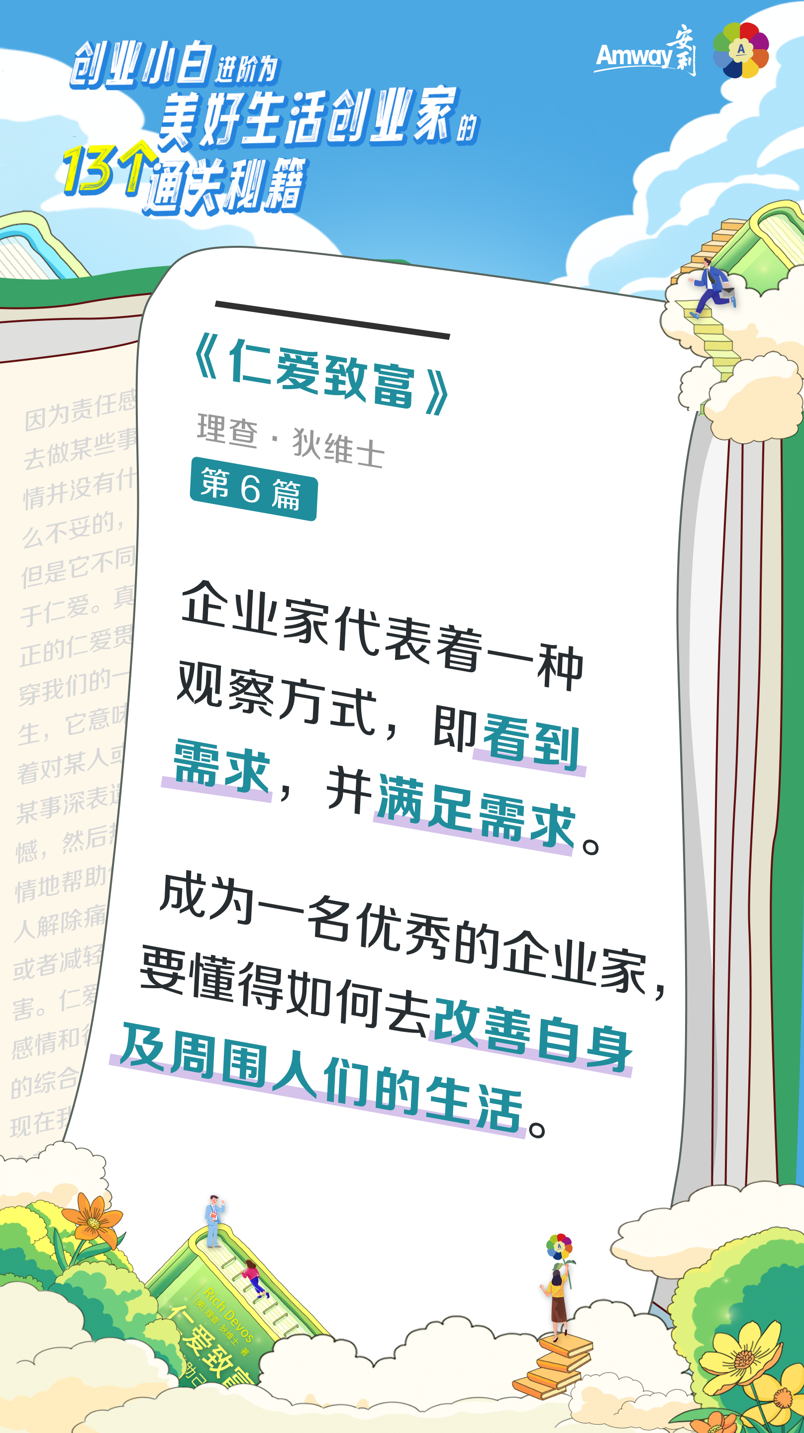 秘籍11:助人为先--金句海报.png 创业小白进阶为美好生活创业家的13个通关秘籍
Amway安利
《仁爱致富》
理查·狄维士
第6篇
企业家代表着一种观察方式,即看到需求,并满足需求。
成为一名优秀的企业家,要懂得如何去改善自身及周围人们的生活。