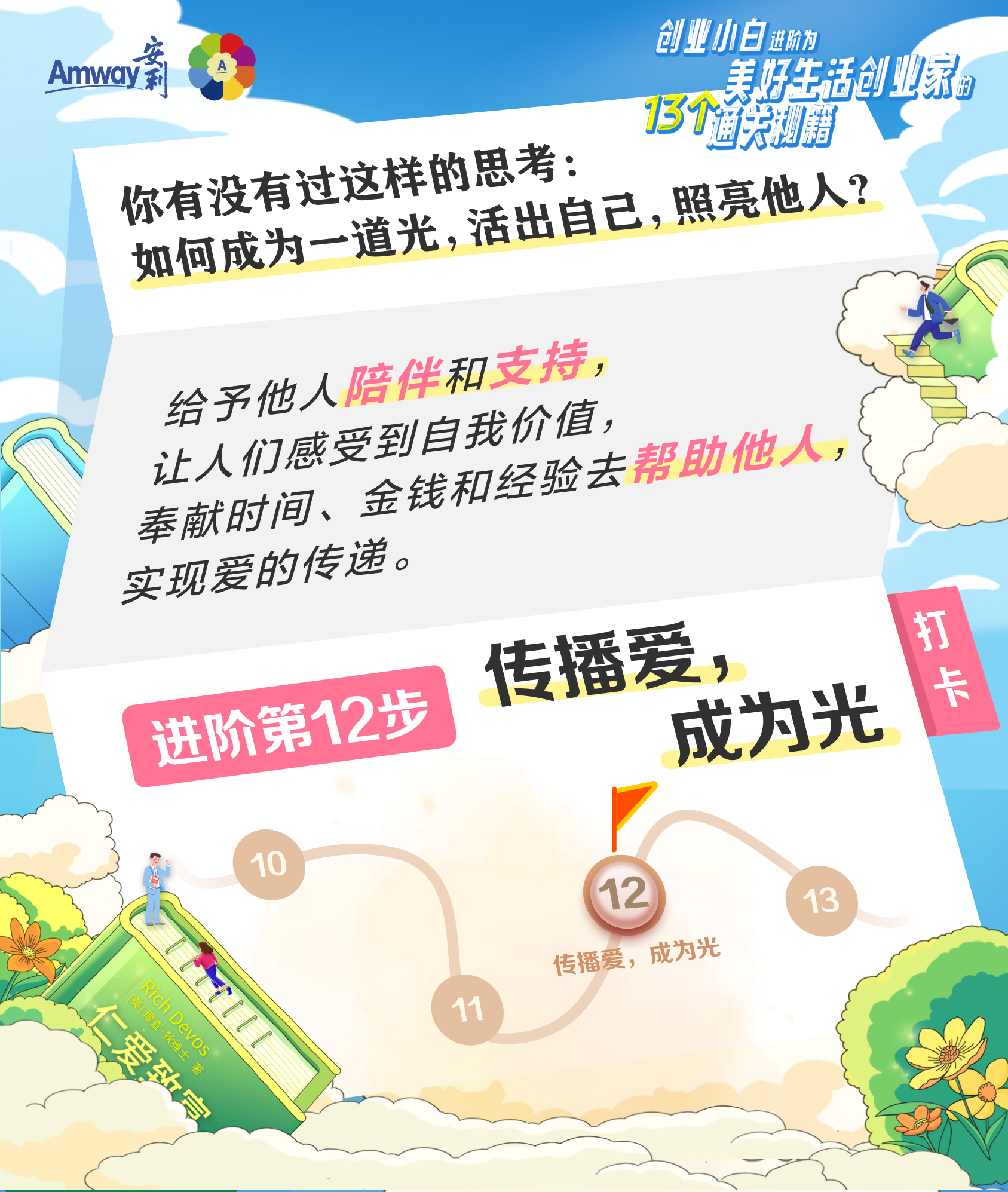 Amway  安利
 你有没有过这样的思考:如何成为一道光,活出自己,照亮他人?
 创业小白进阶为美好生活创业家的13个通关秘籍
 给予他人陪伴和支持，让人们感受到自我价值，奉献时间、金钱和经验去帮助他人，实现爱的传递。
 进阶第12步 传播爱，成为光