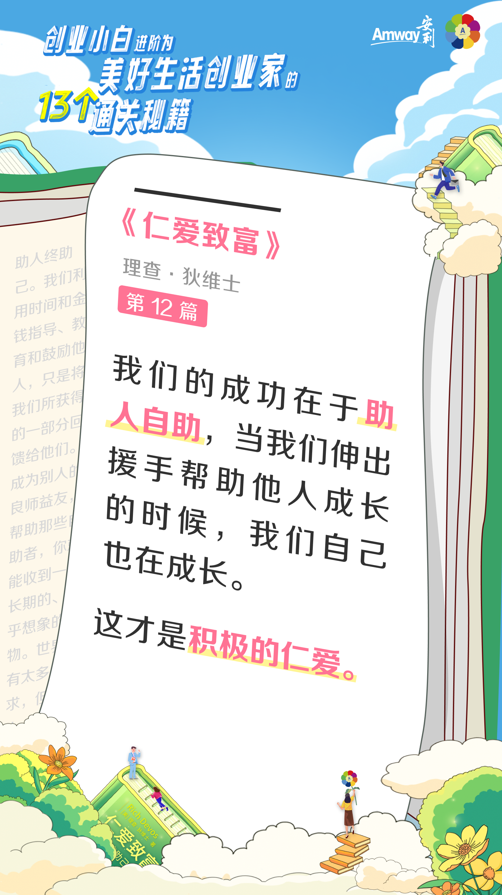 创业小白进阶为美好生活创业家的13个通关秘籍
 Amway安利
 《仁爱致富》
 理查·狄维士
 第12篇
 我们的成功在于助人自助，当我们伸出援手帮助他人成长的时候，我们自己也在成长。
 这才是积极的仁爱。
