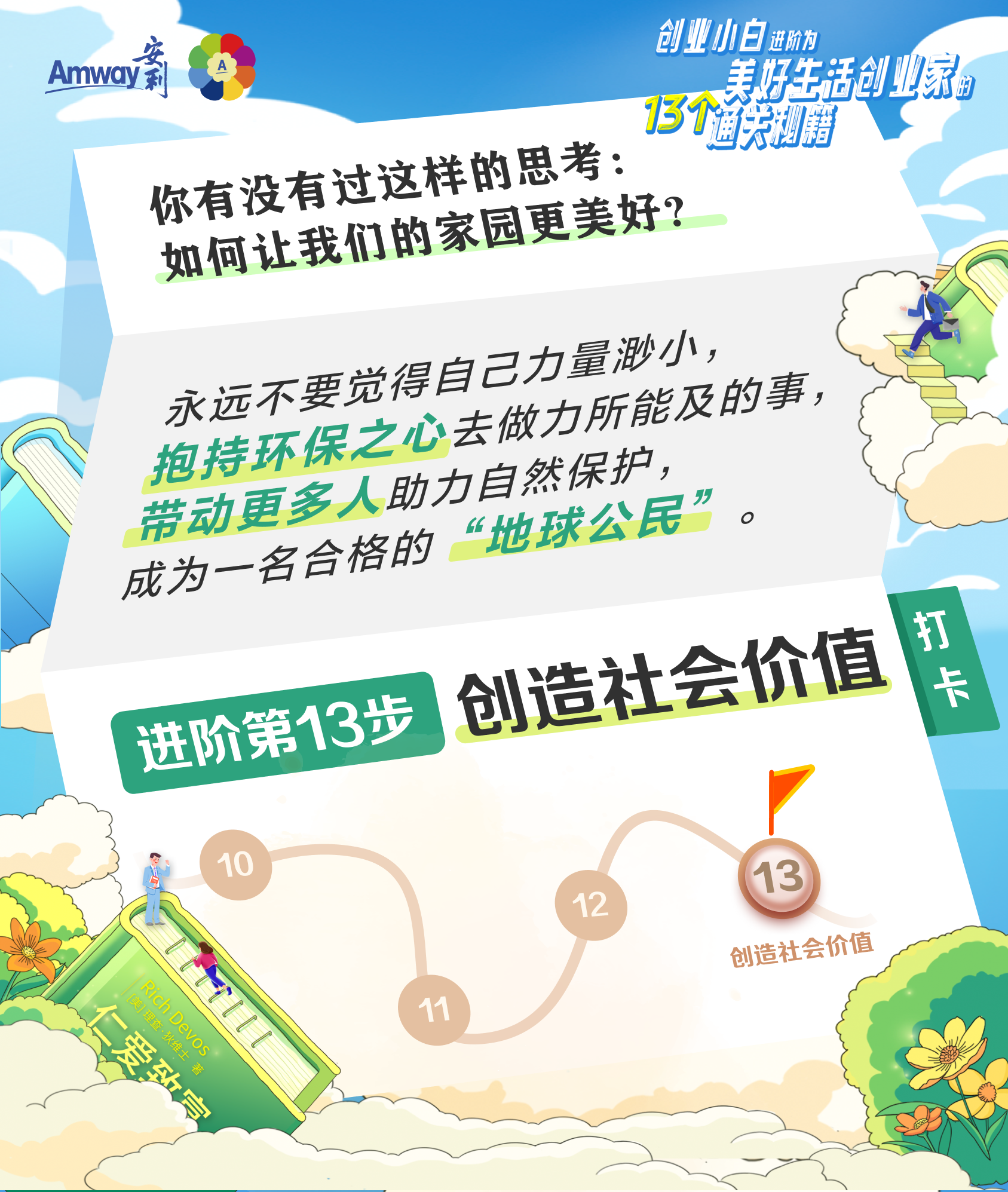 Amway 安利
 你有没有过这样的思考：如何让我们的家园更美好？
 永远不要觉得自己力量渺小，抱持环保之心去做力所能及的事，带动更多人助力自然保护，成为一名合格的“地球公民”。
 进阶第13步 创造社会价值
 打卡
创业小白进阶为美好生活创业家的13个通关秘籍