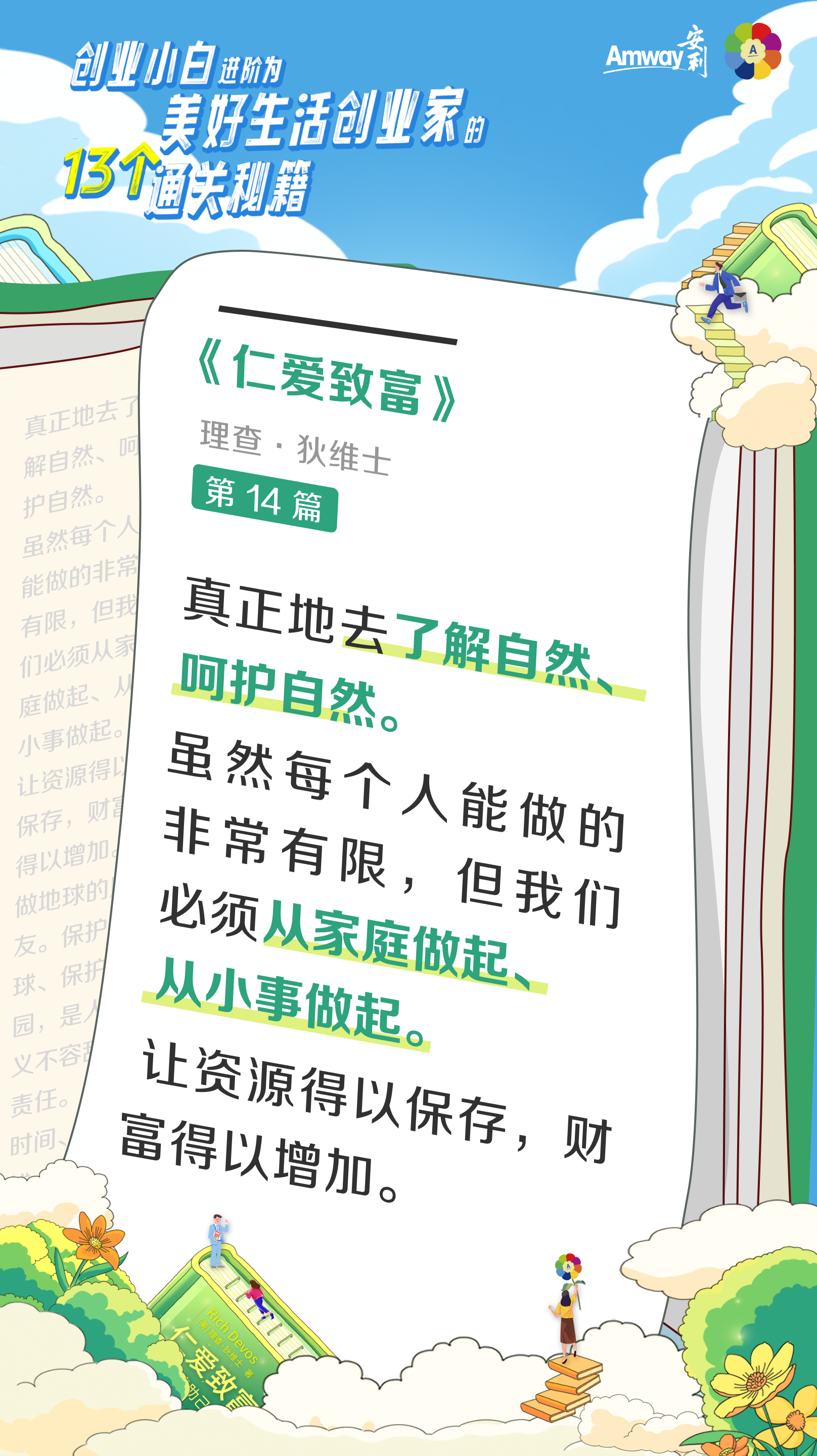 创业小白进阶为美好生活创业家的13个通关秘籍
 Amway安利
 《仁爱致富》
 理查·狄维士
 第14篇
 真正地去了解自然、呵护自然。
 虽然每个人能做的非常有限，但我们必须从家庭做起、从小事做起。让资源得以保存，财富得以增加。