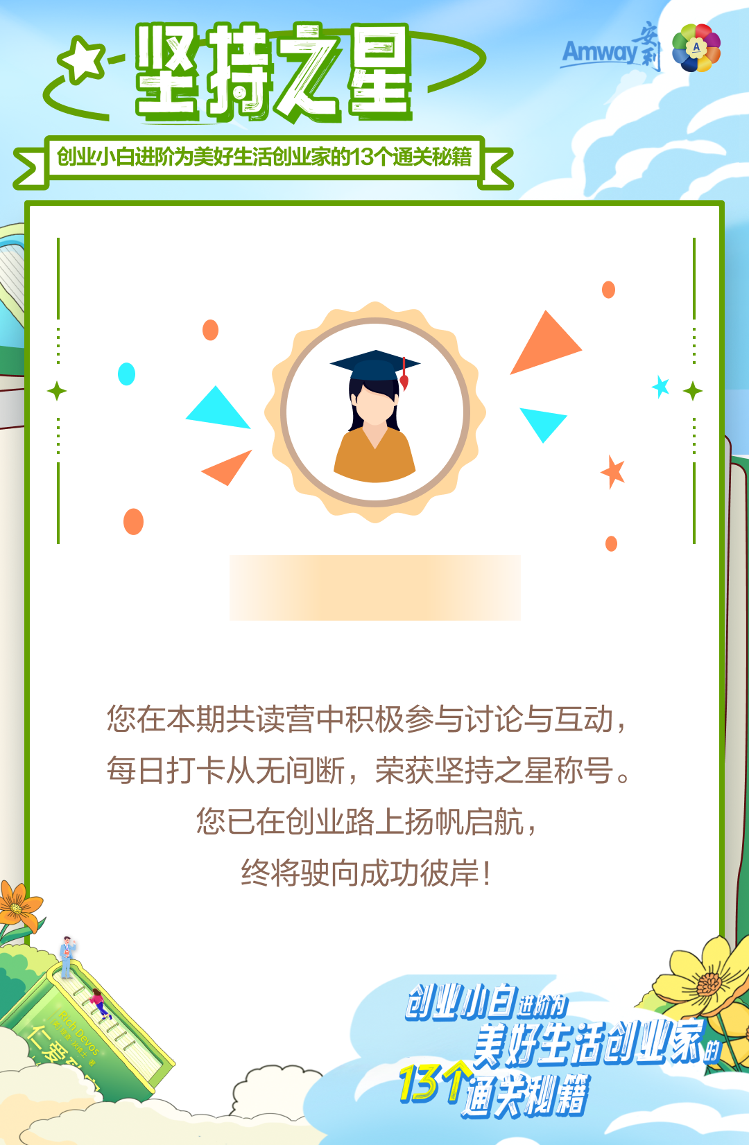 坚持之星
 创业小白进阶为美好生活创业家的13个通关秘籍
 您在本期共读营中积极参与讨论与互动，每日打卡从无间断，荣获坚持之星称号。您已在创业路上扬帆启航，终将驶向成功彼岸！
Amway安利