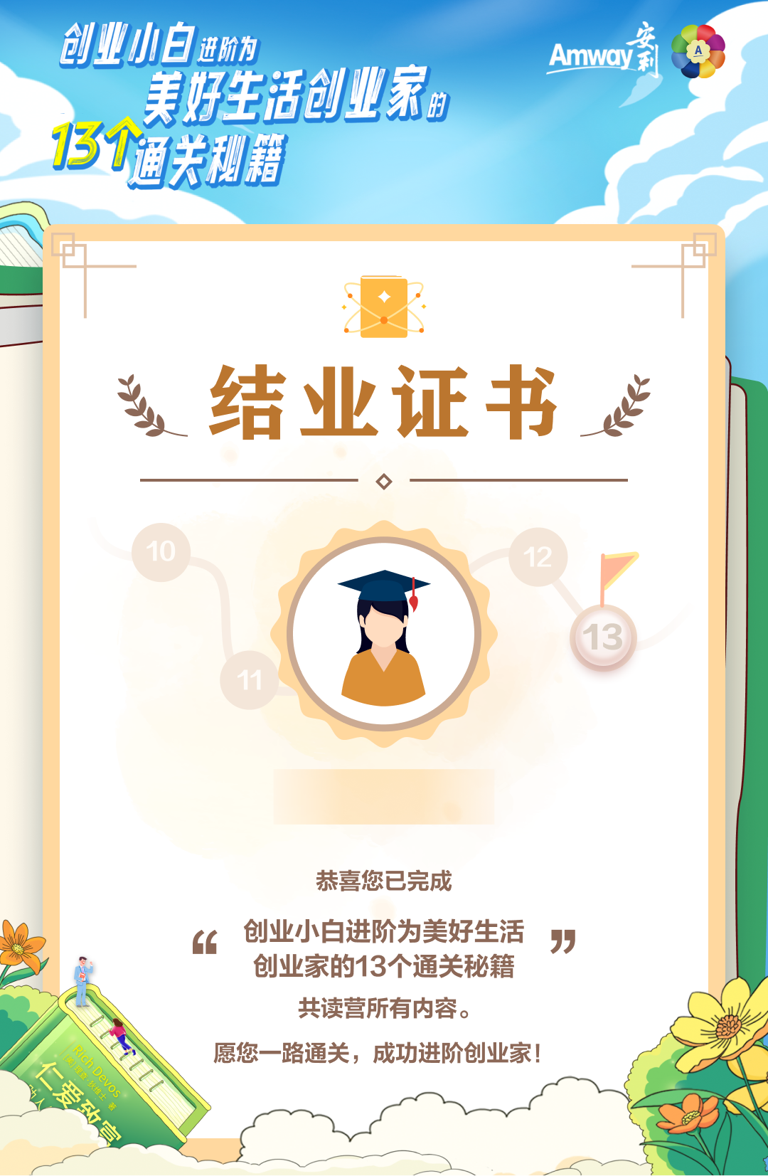 创业小白进阶为美好生活创业家的
 13个通关秘籍
 结业证书
 恭喜您已完成
 "创业小白进阶为美好生活创业家的13个通关秘籍"共读营所有内容。
 愿您一路通关，成功进阶创业家！
Amway安利