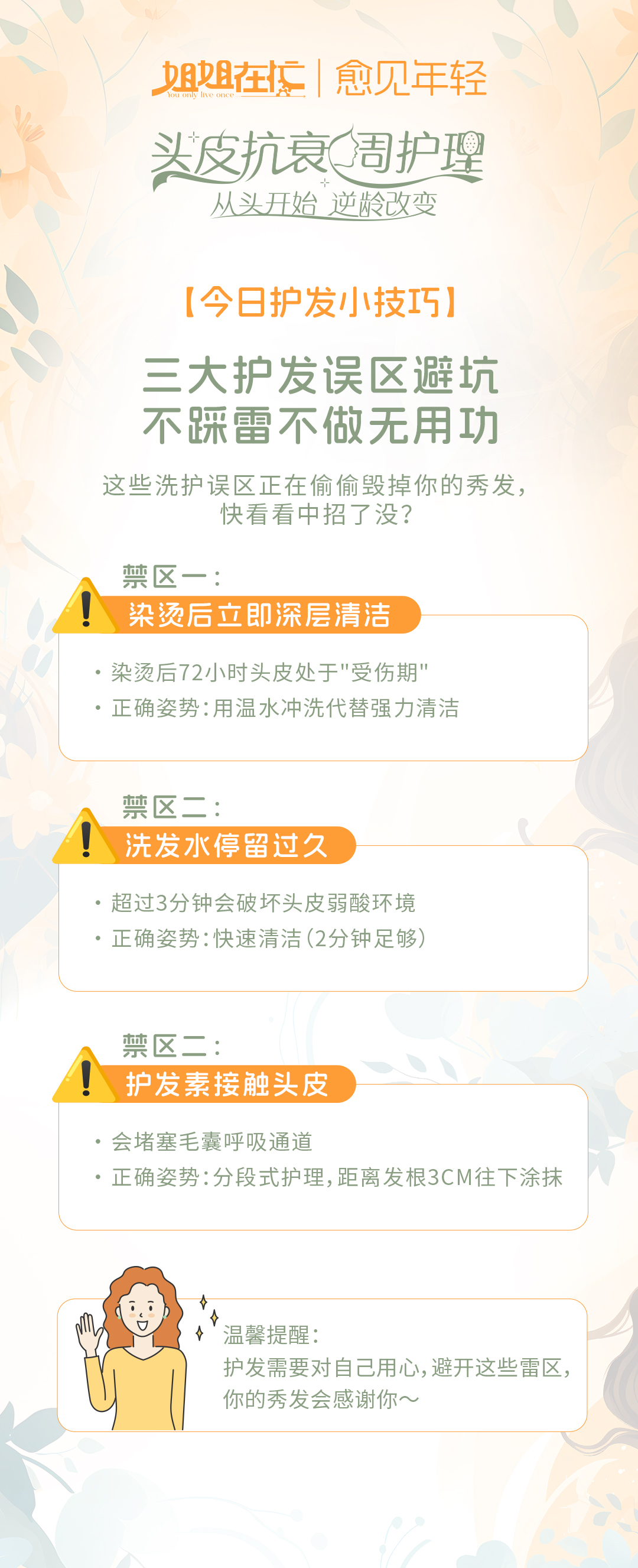 姐姐在忙 | 愈见年轻
 头皮抗衰周护理
 从头开始 逆龄改变
 【今日护发小技巧】
 三大护发误区避坑 不踩雷不做无用功
 这些洗护误区正在偷偷毁掉你的秀发，快看看中招了没？
 禁区一：染烫后立即深层清洁
 - 染烫后72小时头皮处于"受伤期"
 - 正确姿势：用温水冲洗代替强力清洁
 禁区二：洗发水停留过久
 - 超过3分钟会破坏头皮弱酸环境
 - 正确姿势：快速清洁（2分钟足够）
 禁区三：护发素接触头皮
 - 会堵塞毛囊呼吸通道
 - 正确姿势：分段式护理，距离发根3CM往下涂抹
 温馨提醒：
 护发需要对自己用心，避开这些雷区，你的秀发会感谢你～