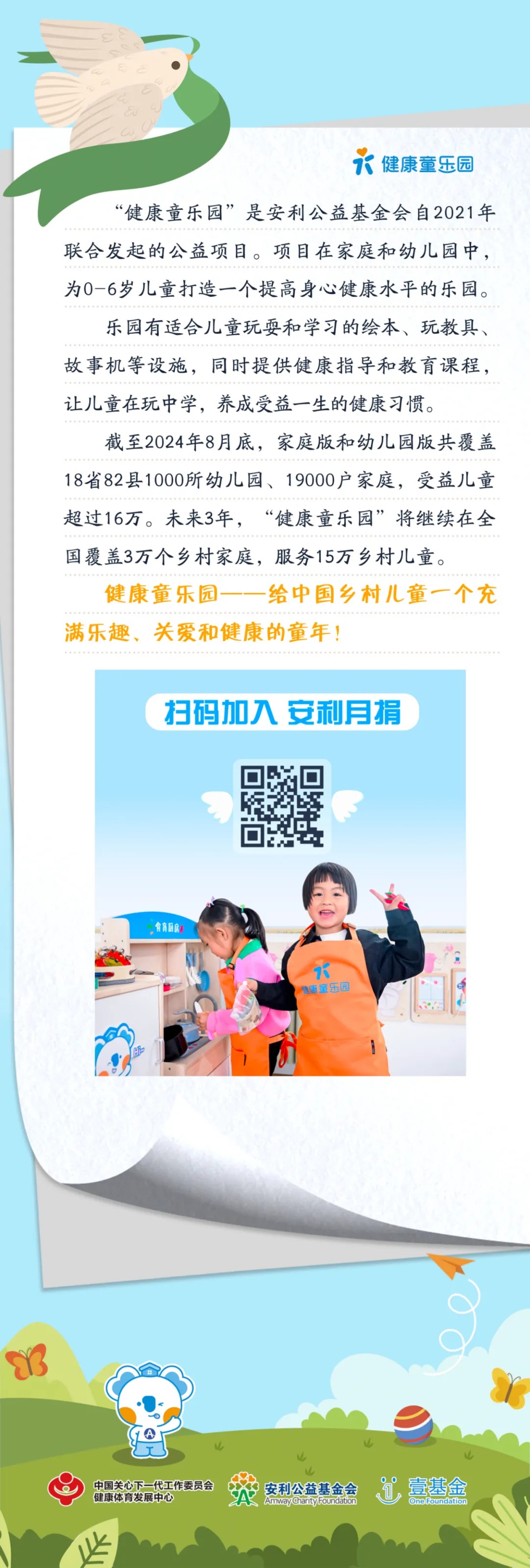 健康童乐园
 “健康童乐园”是安利公益基金会自2021年联合发起的公益项目。项目在家庭和幼儿园中，为0-6岁儿童打造一个提高身心健康水平的乐园。
 乐园有适合儿童玩耍和学习的绘本、玩教具、故事机等设施，同时提供健康指导和教育课程，让儿童在玩中学，养成受益一生的健康习惯。
 截至2024年8月底，家庭版和幼儿园版共覆盖18省82县1000所幼儿园、19000户家庭，受益儿童超过16万。未来3年，“健康童乐园”将继续在全国覆盖3万个乡村家庭，服务15万乡村儿童。
 健康童乐园——给中国乡村儿童一个充满乐趣、关爱和健康的童年！
 扫码加入 安利月捐