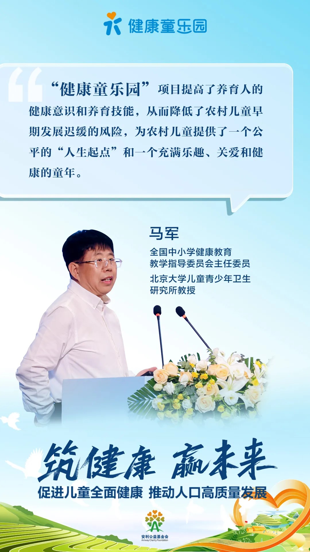 健康童乐园
 “健康童乐园”项目提高了养育人的健康意识和养育技能，从而降低了农村儿童早期发展迟缓的风险，为农村儿童提供了一个公平的“人生起点”和一个充满乐趣、关爱和健康的童年。
 马军
 全国中小学健康教育教学指导委员会主任委员
 北京大学儿童青少年卫生研究所教授
 筑健康 赢未来
 促进儿童全面健康 推动人口高质量发展