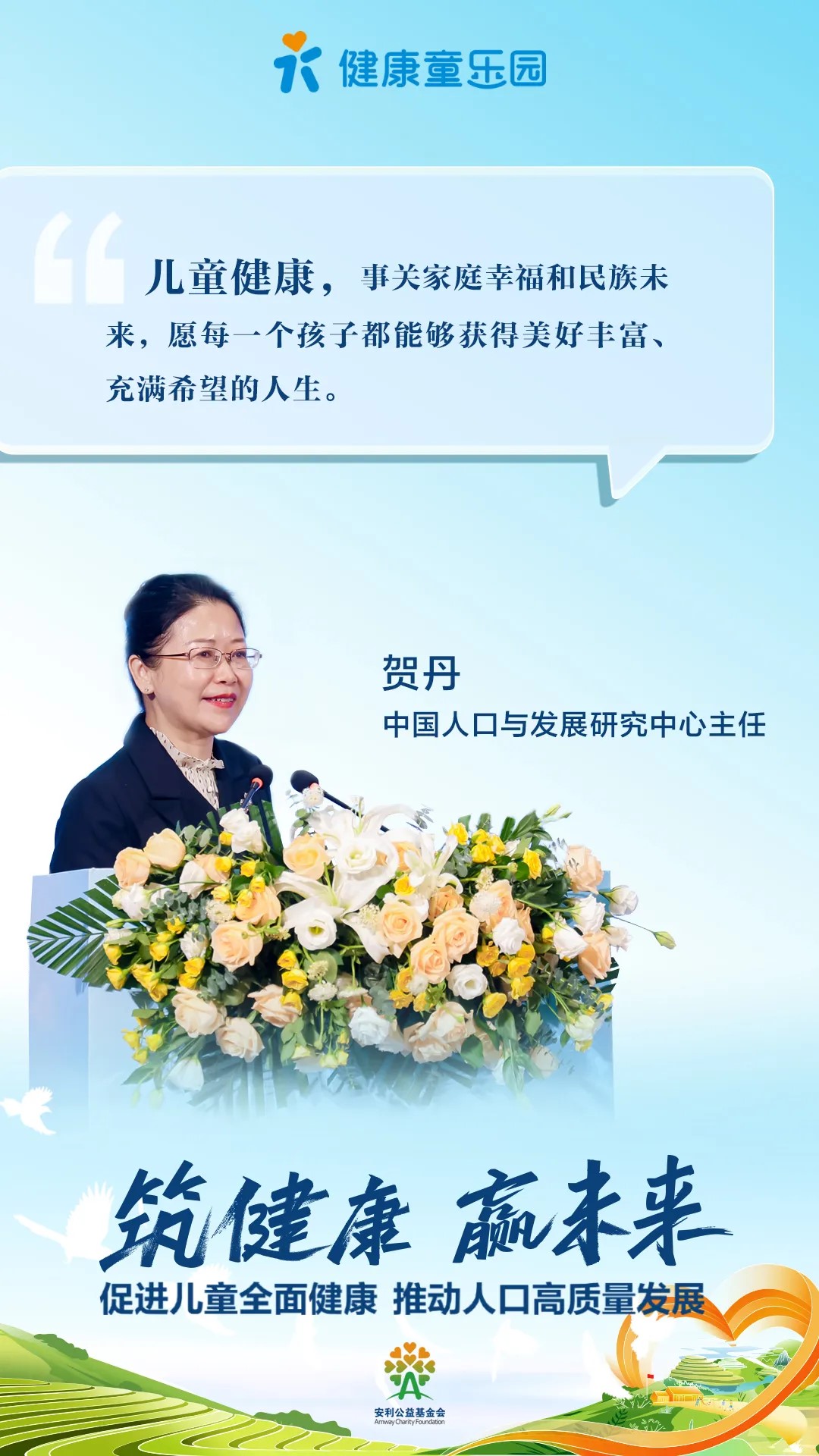 健康童乐园
 儿童健康，事关家庭幸福和民族未来，愿每一个孩子都能够获得美好丰富、充满希望的人生。
 贺丹
 中国人口与发展研究中心主任
 筑健康 赢未来
 促进儿童全面健康 推动人口高质量发展