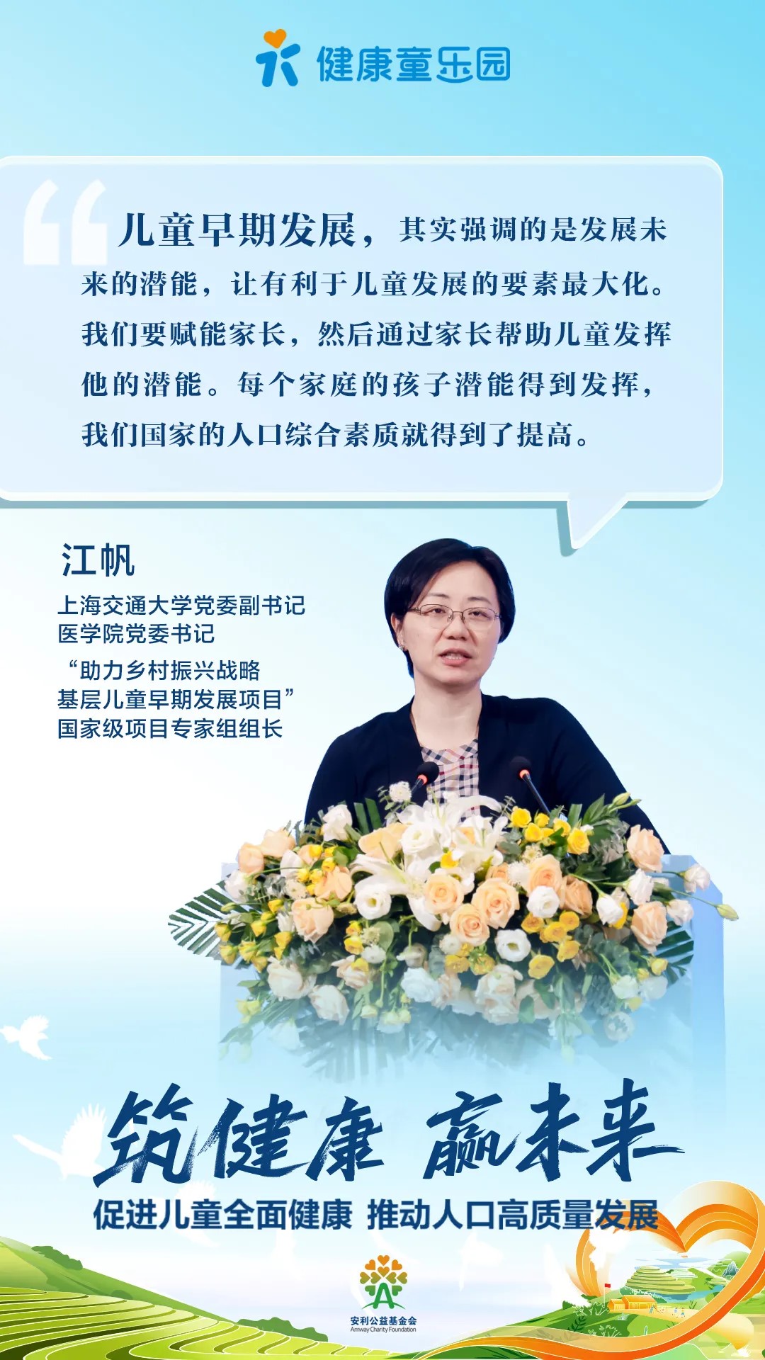 健康童乐园
 儿童早期发展，其实强调的是发展未来的潜能，让有利于儿童发展的要素最大化。我们要赋能家长，然后通过家长帮助儿童发挥他的潜能。每个家庭的孩子潜能得到发挥，我们国家的人口综合素质就得到了提高。
 江帆
 上海交通大学党委副书记
 医学院党委书记
 “助力乡村振兴战略基层儿童早期发展项目”国家级项目专家组组长
 筑健康 赢未来
 促进儿童全面健康 推动人口高质量发展