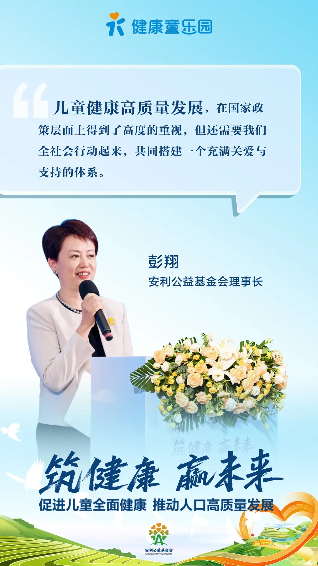 健康童乐园
 儿童健康高质量发展，在国家政策层面上得到了高度重视，但还需要我们全社会行动起来，共同搭建一个充满关爱与支持的体系。
 彭翔
 安利公益基金会理事长
 筑健康 赢未来
 促进儿童全面健康 推动人口高质量发展