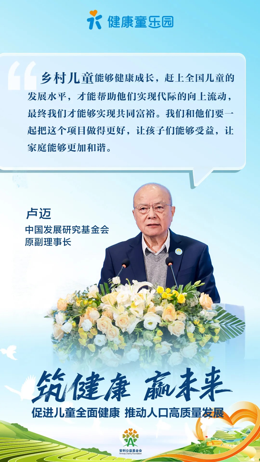 健康童乐园
 乡村儿童能够健康成长，赶上全国儿童的发展水平，才能帮助他们实现代际的向上流动，最终我们才能够实现共同富裕。我们要和他们一起把这个项目做得更好，让孩子们能够受益，让家庭能够更加和谐。
 卢迈
 中国发展研究基金会原副理事长
 筑健康 赢未来
 促进儿童全面健康 推动人口高质量发展