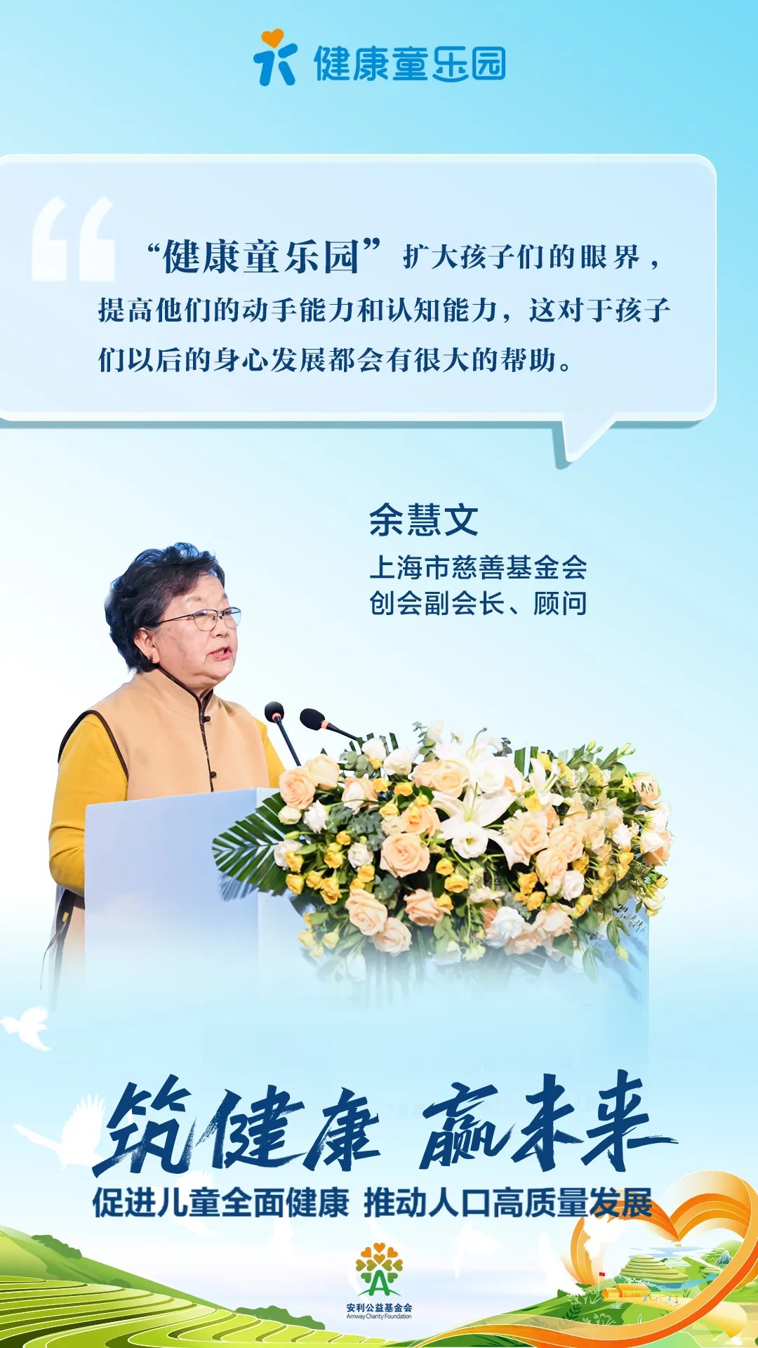 健康童乐园
 “健康童乐园”扩大孩子们的眼界，提高他们的动手能力和认知能力，这对于孩子们以后的身心发展都会有很大的帮助。
 余慧文
 上海市慈善基金会创会副会长、顾问
 筑健康 赢未来
 促进儿童全面健康 推动人口高质量发展