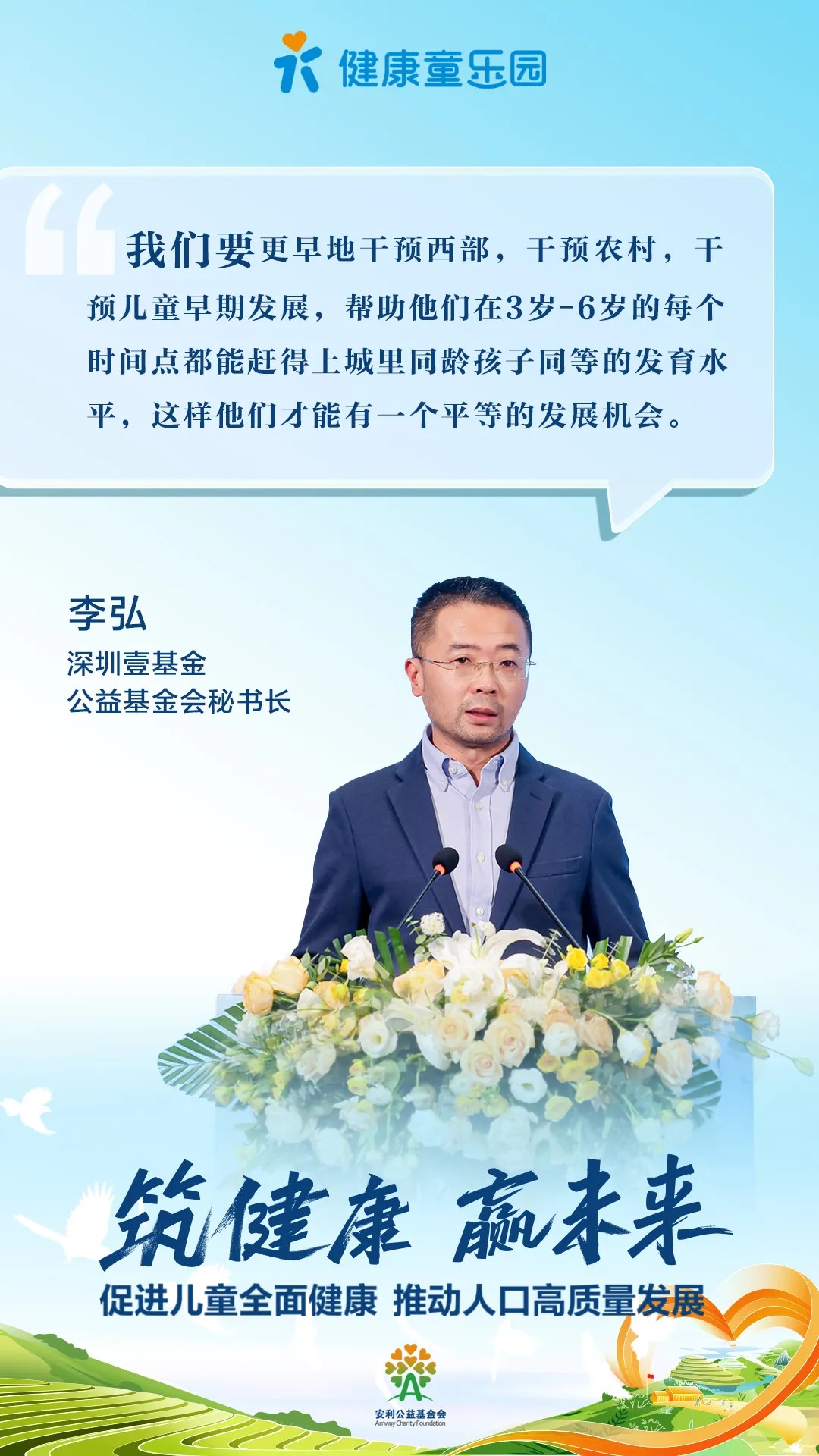 健康童乐园
 我们要更早地干预西部，干预农村，干预儿童早期发展，帮助他们在3岁-6岁的每个时间点都能赶得上城里同龄孩子同等的发育水平，这样他们才能有一个平等的发展机会。
 李弘
 深圳壹基金公益基金会秘书长
 筑健康 赢未来
 促进儿童全面健康 推动人口高质量发展
