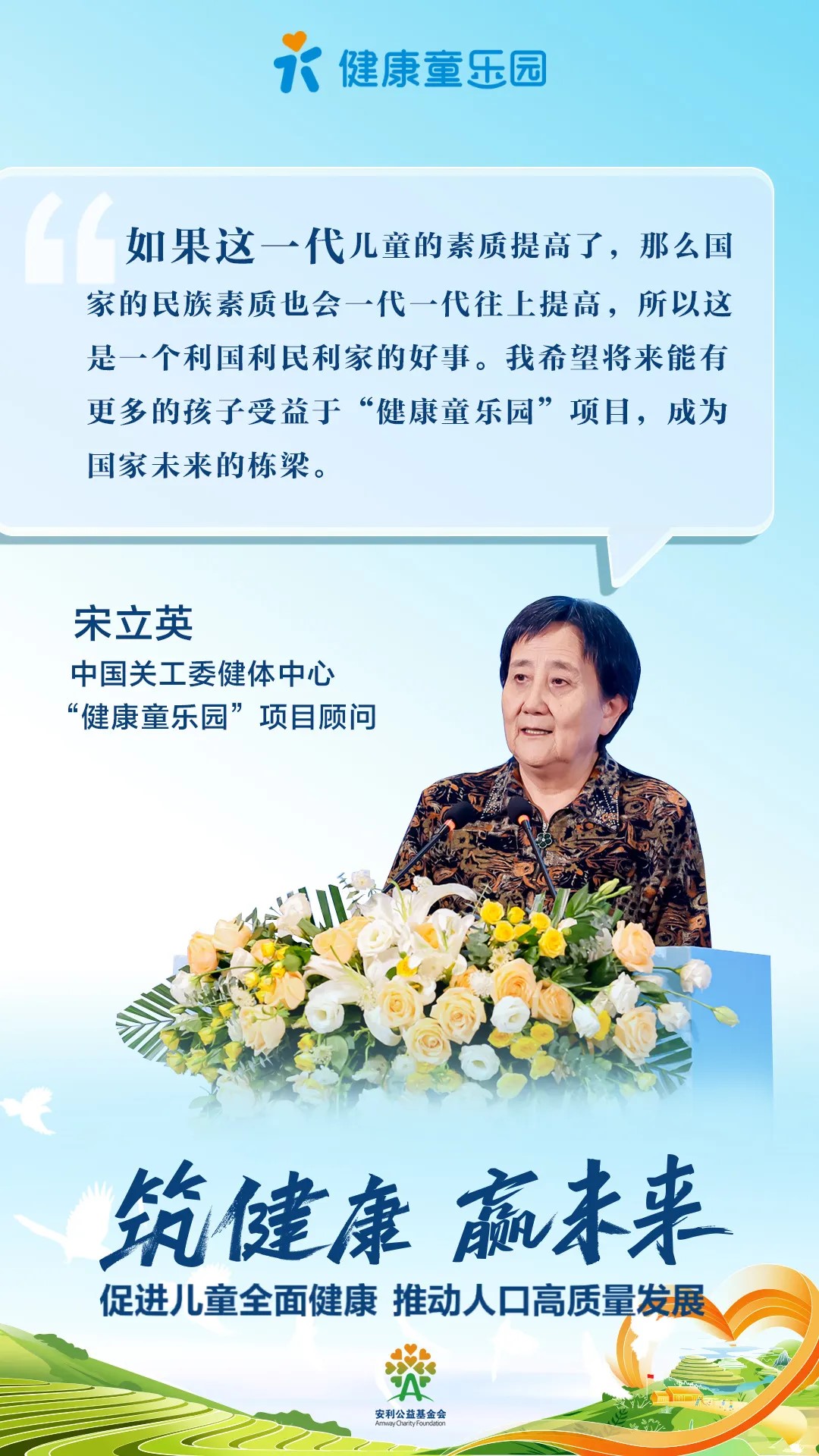 健康童乐园
 如果这一代儿童的素质提高了，那么国家的民族素质也会一代一代往上提高，所以这是一个利国利民利家的好事。我希望将来能有更多的孩子受益于“健康童乐园”项目，成为国家未来的栋梁。
 宋立英
 中国关工委健体中心
 “健康童乐园”项目顾问
 筑健康 赢未来
 促进儿童全面健康 推动人口高质量发展