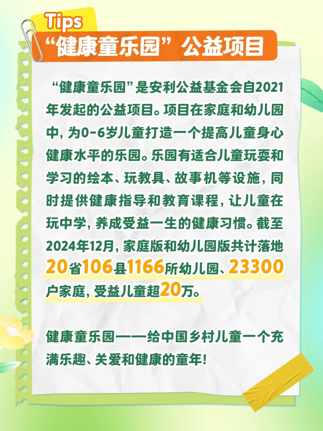 Tips
 “健康童乐园”公益项目
 “健康童乐园”是安利公益基金会自2021年发起的公益项目。项目在家庭和幼儿园中，为0-6岁儿童打造一个提高儿童身心健康水平的乐园。乐园有适合儿童玩耍和学习的绘本、玩教具、故事机等设施，同时提供健康指导和教育课程，让儿童在玩中学，养成受益一生的健康习惯。截至2024年12月，家庭版和幼儿园版共计落地20省106县1166所幼儿园、23300户家庭，受益儿童超20万。
 健康童乐园——给中国乡村儿童一个充满乐趣、关爱和健康的童年！