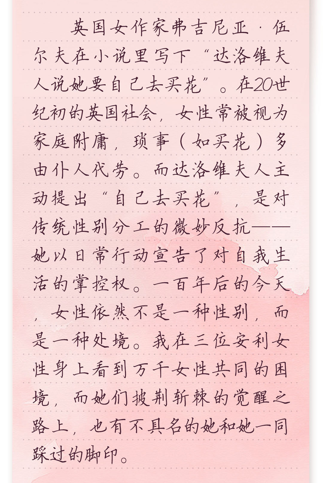 英国女作家弗吉尼亚·伍尔夫在小说里写下“达洛维夫人说她要自己去买花”。
在20世纪初的英国社会,女性常被视为家庭附庸,琐事(如买花)多由仆人代劳。
而达洛维夫人主动提出“自己去买花”,是对传统性别分工的微妙反抗——她以
日常行动宣告了对自我生活的掌控权。一百年后的今天,女性依然不是一种
性别,而是一种处境。我在三位安利女性身上看到万千女性共同的困境,而她们
披荆斩棘的觉醒之路上,也有不具名的她和她一同踩过的脚印。