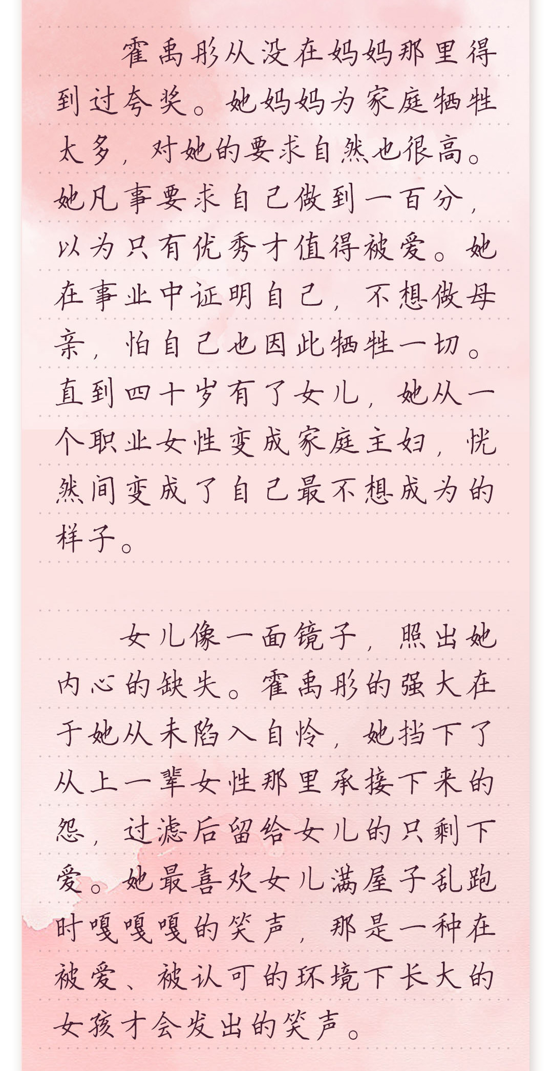 霍禹彤从没在妈妈那里得到过夸奖。她妈妈为家庭牺牲太多,对她的要求自然也很高。
她凡事要求自己做到一百分,以为只有优秀才值得被爱。她在事业中证明自己,不想做
母亲,怕自己也因此牺牲一切。直到四十岁有了女儿,她从一个职业女性变成家庭主妇,
恍然间变成了自己最不想成为的样子。
 
 女儿像一面镜子,照出她内心的缺失。霍禹彤的强大在于她从未陷入自怜,她挡下了从
上一辈女性那里承接下来的怨,过滤后留给女儿的只剩下爱。她最喜欢女儿满屋子乱跑
时嘎嘎嘎的笑声,那是一种在被爱、被认可的环境下长大的女孩才会发出的笑声。