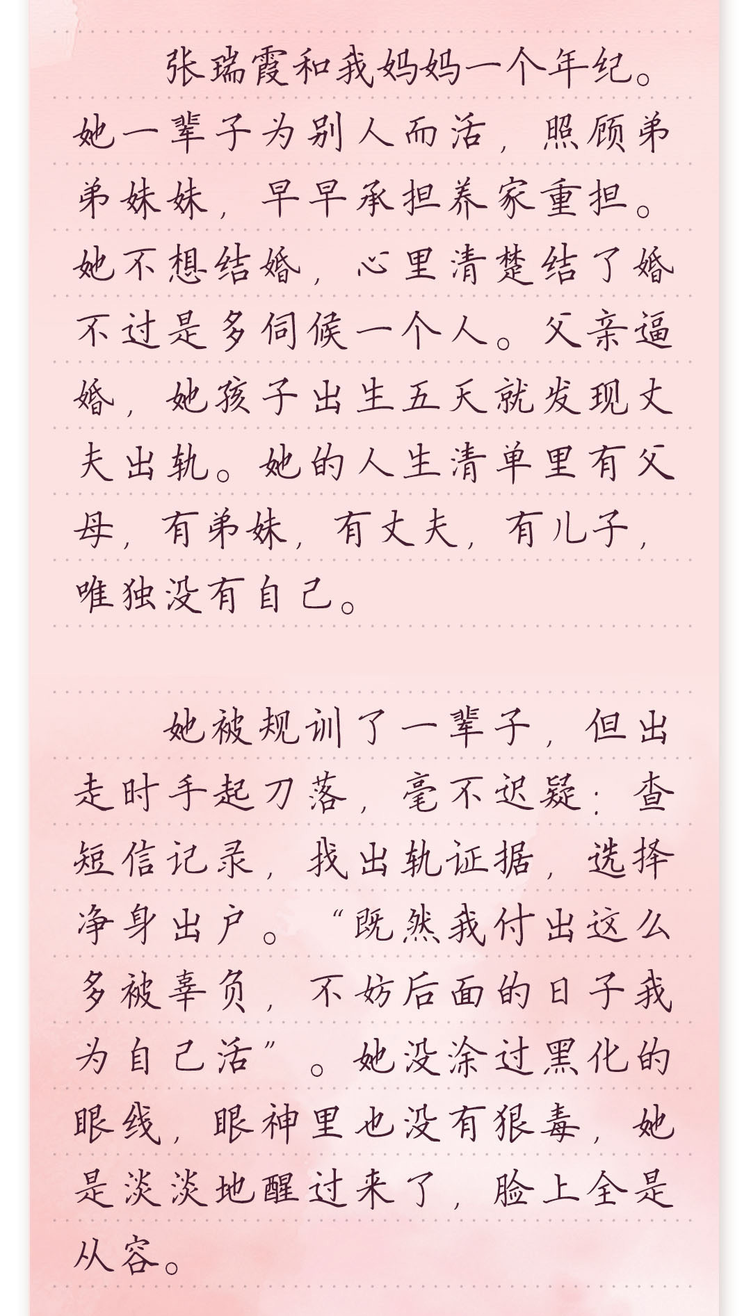 张瑞霞和我妈妈一个年纪。她一辈子为别人而活,照顾弟弟妹妹,早早承担养家重担。
她不想结婚,心里清楚结了婚不过是多伺候一个人。父亲逼婚,她孩子出生五天就发
现丈夫出轨。她的人生清单里有父母,有弟妹,有丈夫,有儿子,唯独没有自己。
 
 她被规训了一辈子,但出走时手起刀落,毫不迟疑:查短信记录,找出轨证据,选择净身
出户。“既然我付出这么多被辜负,不妨后面的日子我为自己活”。她没涂过黑化的眼
线,眼神里也没有狠毒,她是淡淡地醒过来了,脸上全是从容。