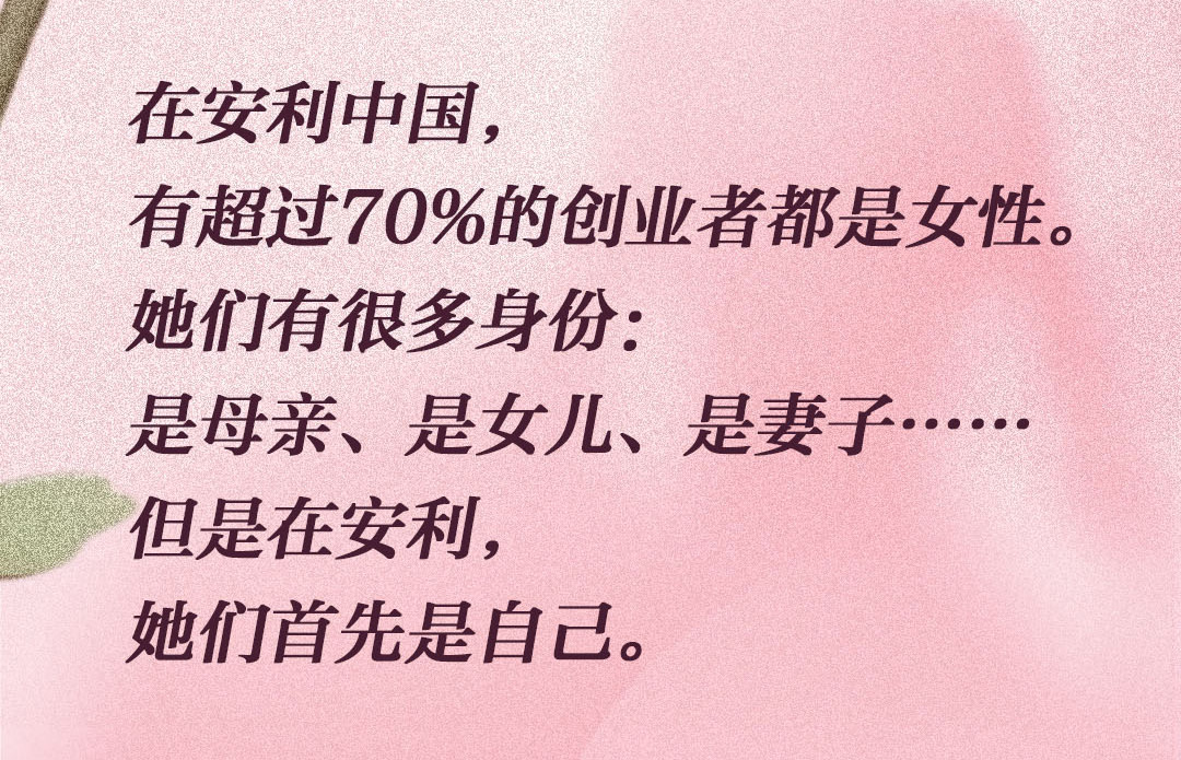 在安利中国，
 有超过70%的创业者都是女性。
 她们有很多身份：
 是母亲、是女儿、是妻子……
 但是在安利，
 她们首先是自己。