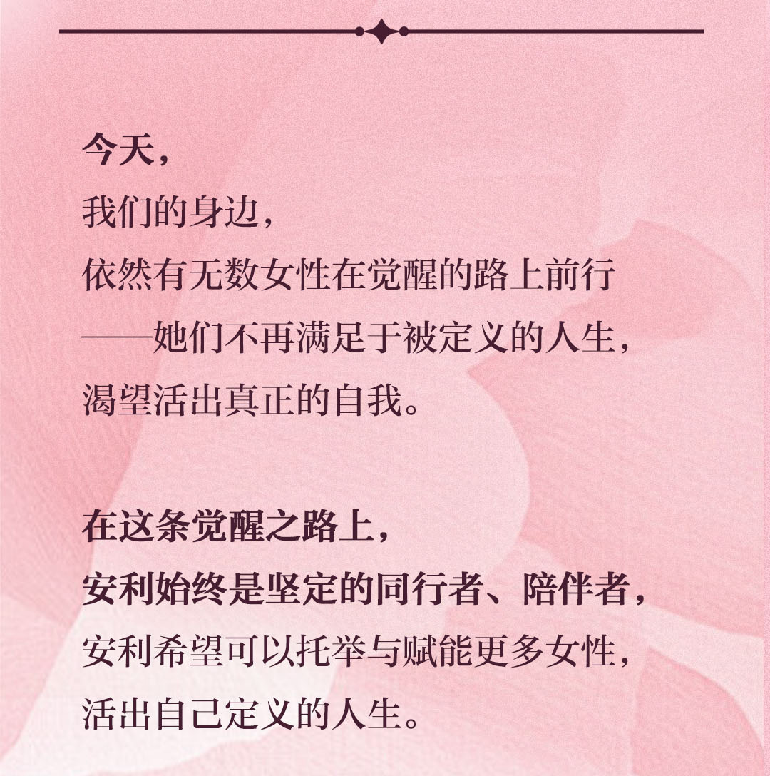 今天，
 我们的身边，
 依然有无数女性在觉醒的路上前行
 ——她们不再满足于被定义的人生，
 渴望活出真正的自我。
 
 在这条觉醒之路上，
 安利始终是坚定的同行者、陪伴者，
 安利希望可以托举与赋能更多女性，
 活出自己定义的人生。