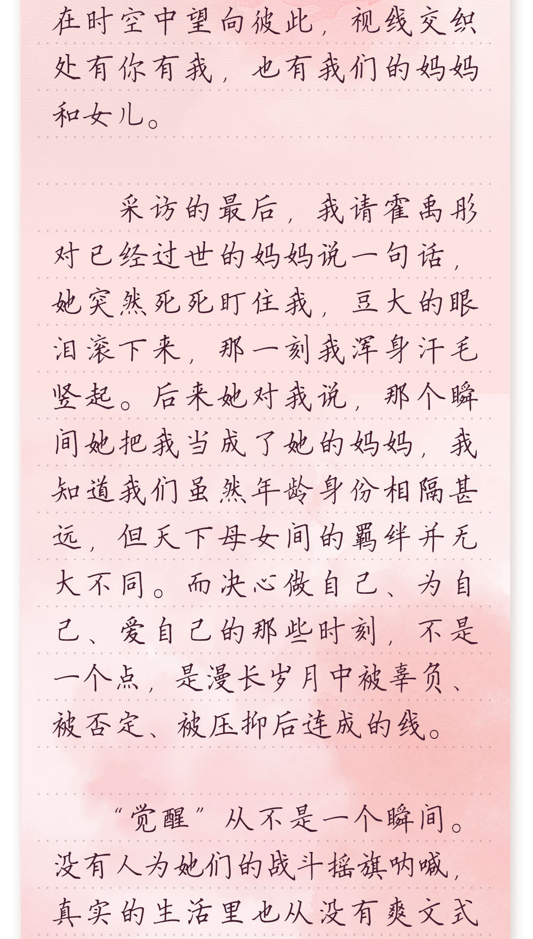 在时空中望向彼此，视线交织
 处有你有我，也有我们的妈妈
 和女儿。
 采访的最后，我请霍禹彤
 对已经过世的妈妈说一句话，
 她突然死死盯住我，豆大的眼
 泪滚下来，那一刻我浑身汗毛
 竖起。后来她对我说，那个瞬
 间她把我当成了她的妈妈，我
 知道我们虽然年龄身份相隔甚
 远，但天下母女间的羁绊并无
 大不同。而决心做自己、为自
 己、爱自己的那些时刻，不是
 一个点，是漫长岁月中被辜负、
 被否定、被压抑后连成的线。
 “觉醒”从不是一个瞬间。
 没有人为她们的战斗摇旗呐喊，
 真实的生活里也从没有爽文式