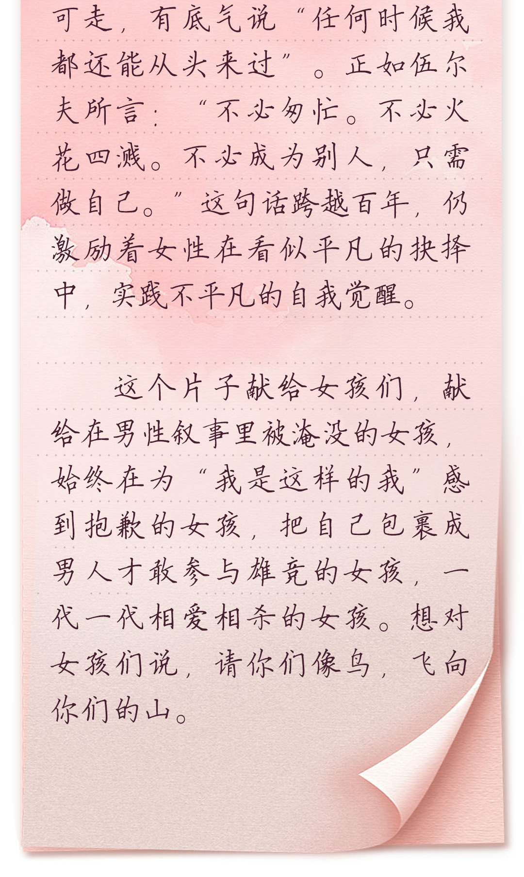 可走,有底气说“任何时候我都还能从头来过”。正如伍尔夫所言:“不必匆忙。
不必火花四溅。不必成为别人,只需做自己。”这句话跨越百年,仍激励着女
性在看似平凡的抉择中,实践不平凡的自我觉醒。
 这个片子献给女孩们,献给在男性叙事里被淹没的女孩,始终在为“我是这样
的我”感到抱歉的女孩,把自己包裹成男人才敢参与雄竞的女孩,一代一代相
爱相杀的女孩。想对女孩们说,请你们像鸟,飞向你们的山。