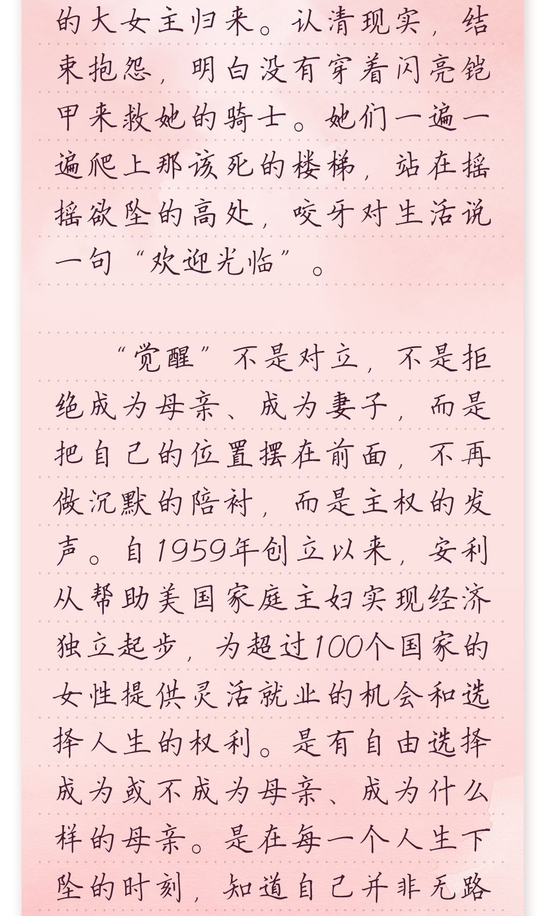 的大女主归来。认清现实,结束抱怨,明白没有穿着闪亮铠甲来救她的骑士。
她们一遍一遍爬上那该死的楼梯,站在摇摇欲坠的高处,咬牙对生活说一句“欢迎光临”。
 
 “觉醒”不是对立,不是拒绝成为母亲、成为妻子,而是把自己的位置摆在前面,不再做
沉默的陪衬,而是主权的发声。自1959年创立以来,安利从帮助美国家庭主妇实现经
济独立起步,为超过100个国家的女性提供灵活就业的机会和选择人生的权利。是有
自由选择成为或不成为母亲、成为什么样的母亲。是在每一个人生下坠的时刻,知道
自己并非无路