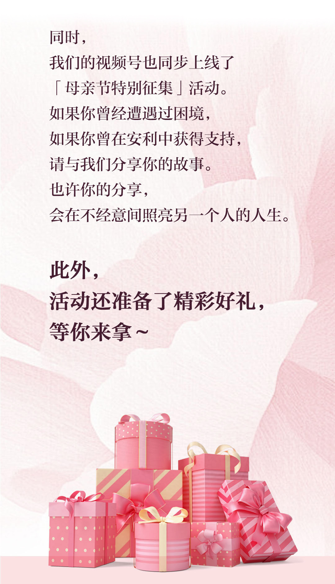 同时，
 我们的视频号也同步上线了
 「母亲节特别征集」活动。
 如果你曾经遭遇过困境，
 如果你曾在安利中获得支持，
 请与我们分享你的故事。
 也许你的分享，
 会在不经意间照亮另一个人的人生。
 此外，
 活动还准备了精彩好礼，
 等你来拿~